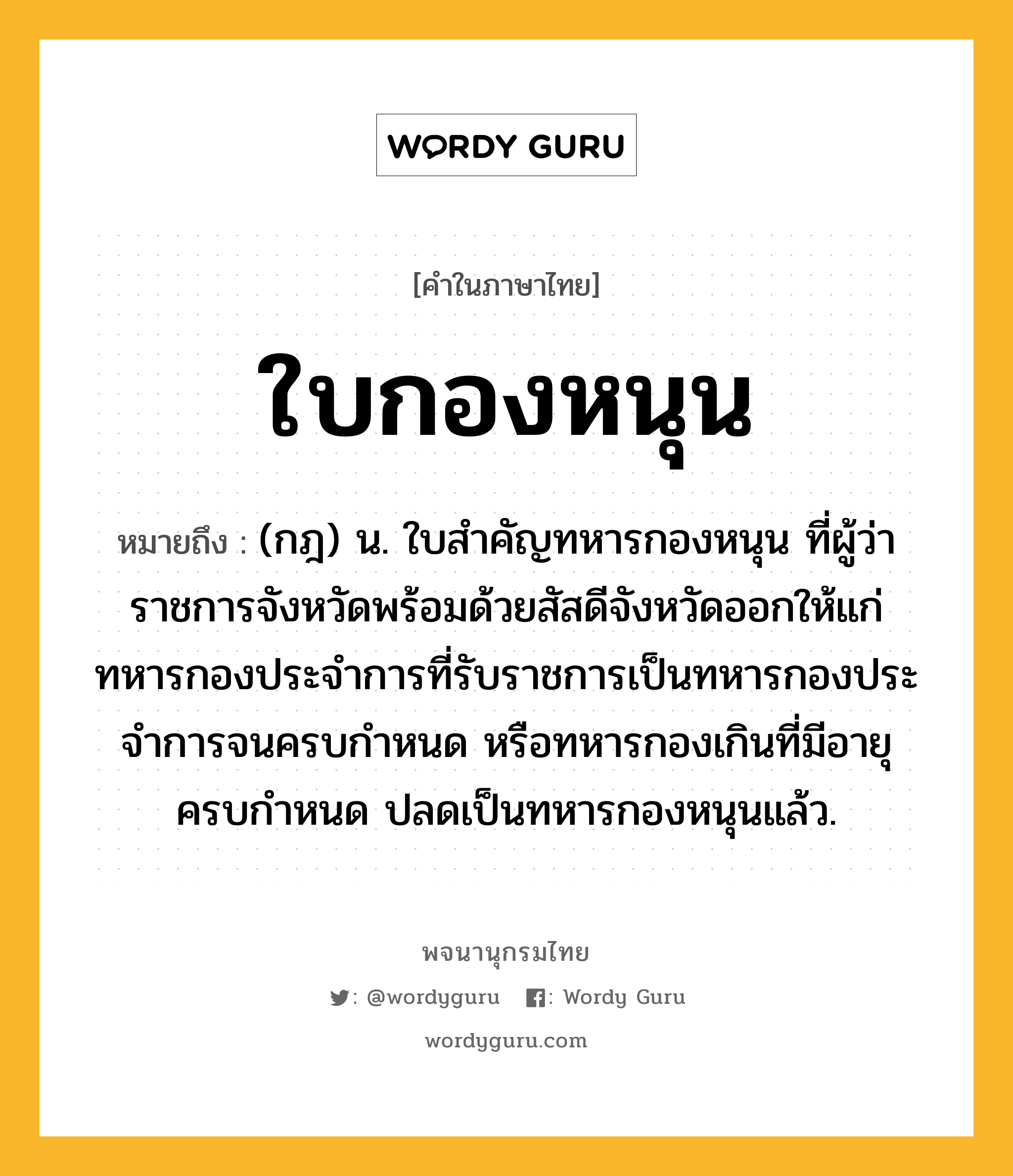 ใบกองหนุน หมายถึงอะไร?, คำในภาษาไทย ใบกองหนุน หมายถึง (กฎ) น. ใบสําคัญทหารกองหนุน ที่ผู้ว่าราชการจังหวัดพร้อมด้วยสัสดีจังหวัดออกให้แก่ทหารกองประจําการที่รับราชการเป็นทหารกองประจําการจนครบกําหนด หรือทหารกองเกินที่มีอายุครบกําหนด ปลดเป็นทหารกองหนุนแล้ว.