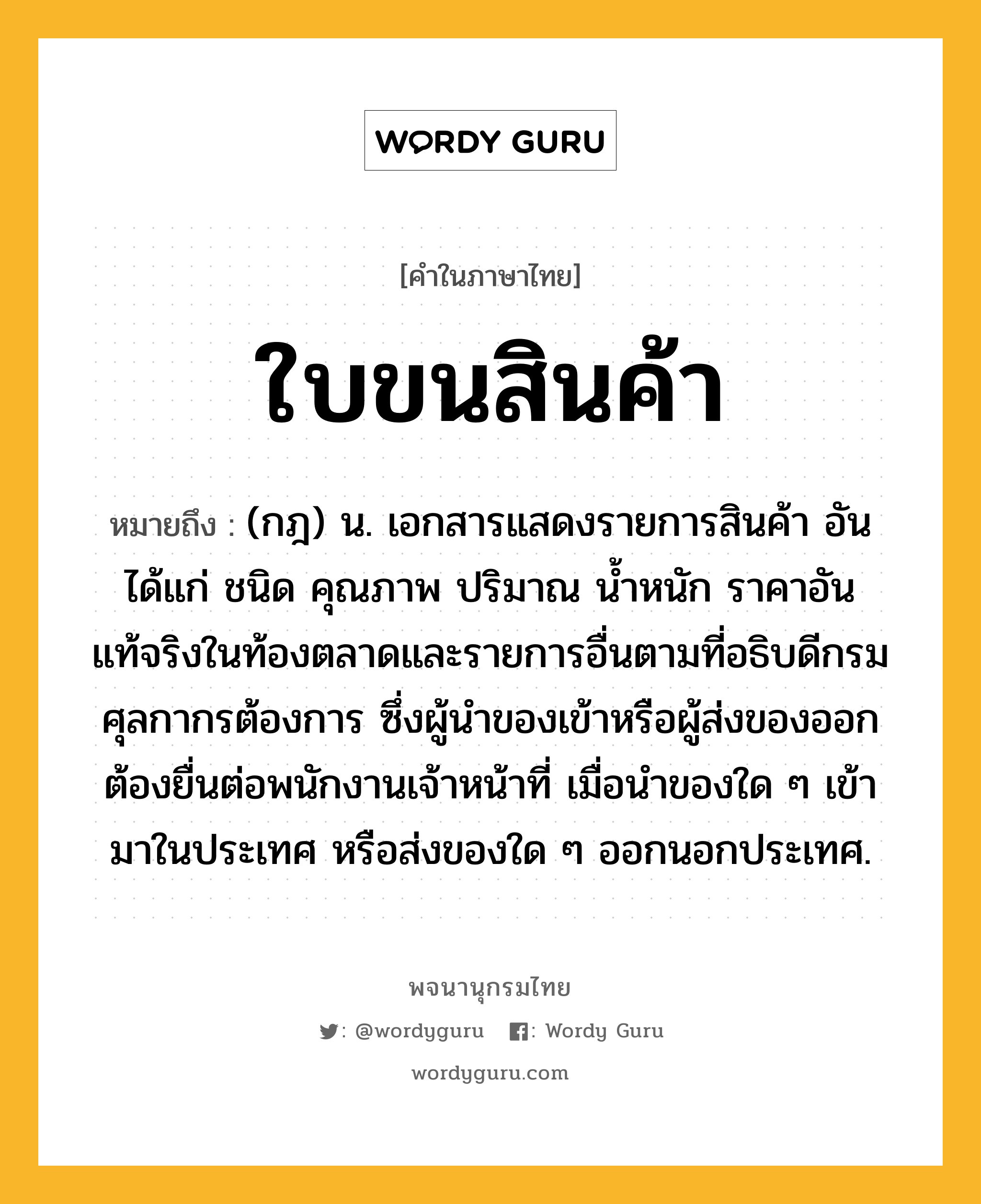 ใบขนสินค้า หมายถึงอะไร?, คำในภาษาไทย ใบขนสินค้า หมายถึง (กฎ) น. เอกสารแสดงรายการสินค้า อันได้แก่ ชนิด คุณภาพ ปริมาณ นํ้าหนัก ราคาอันแท้จริงในท้องตลาดและรายการอื่นตามที่อธิบดีกรมศุลกากรต้องการ ซึ่งผู้นําของเข้าหรือผู้ส่งของออกต้องยื่นต่อพนักงานเจ้าหน้าที่ เมื่อนําของใด ๆ เข้ามาในประเทศ หรือส่งของใด ๆ ออกนอกประเทศ.