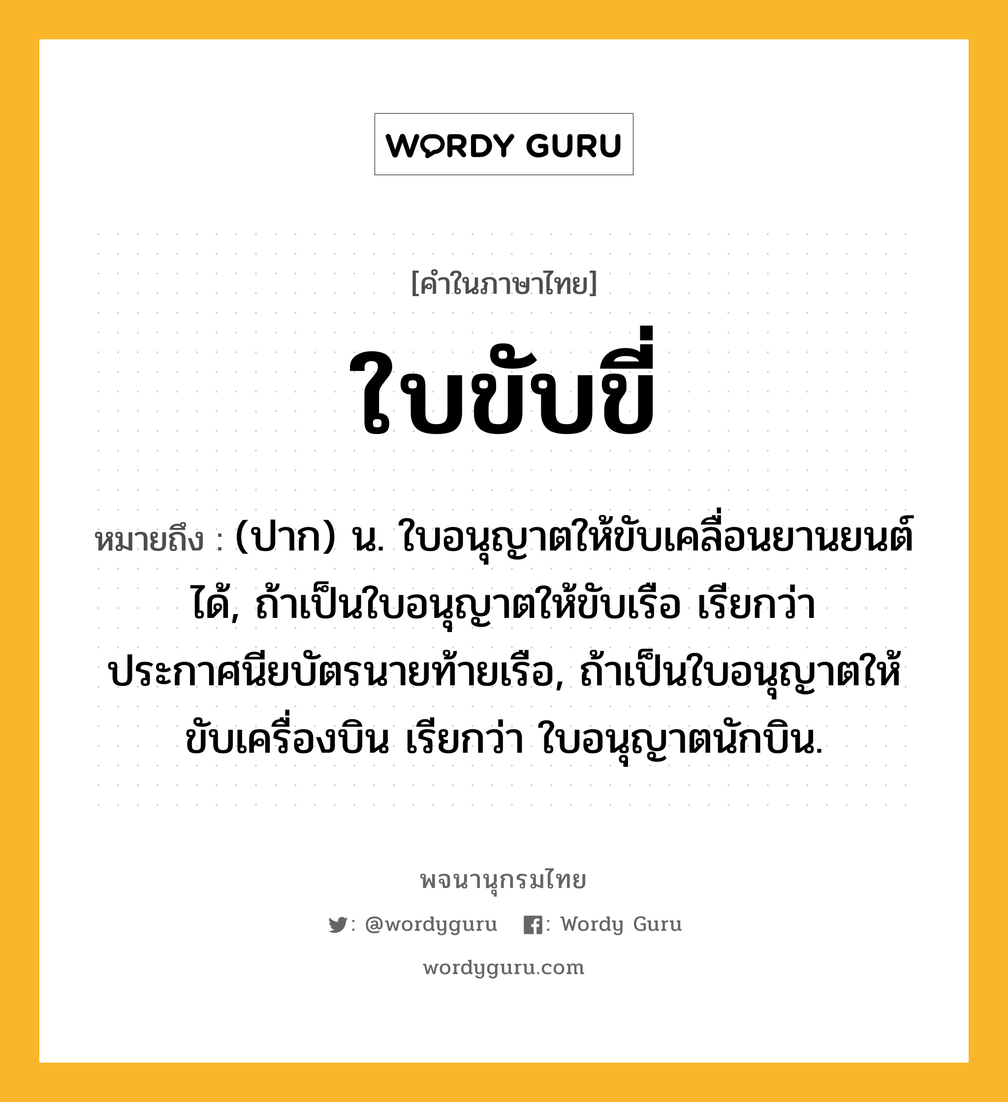 ใบขับขี่ หมายถึงอะไร?, คำในภาษาไทย ใบขับขี่ หมายถึง (ปาก) น. ใบอนุญาตให้ขับเคลื่อนยานยนต์ได้, ถ้าเป็นใบอนุญาตให้ขับเรือ เรียกว่า ประกาศนียบัตรนายท้ายเรือ, ถ้าเป็นใบอนุญาตให้ขับเครื่องบิน เรียกว่า ใบอนุญาตนักบิน.