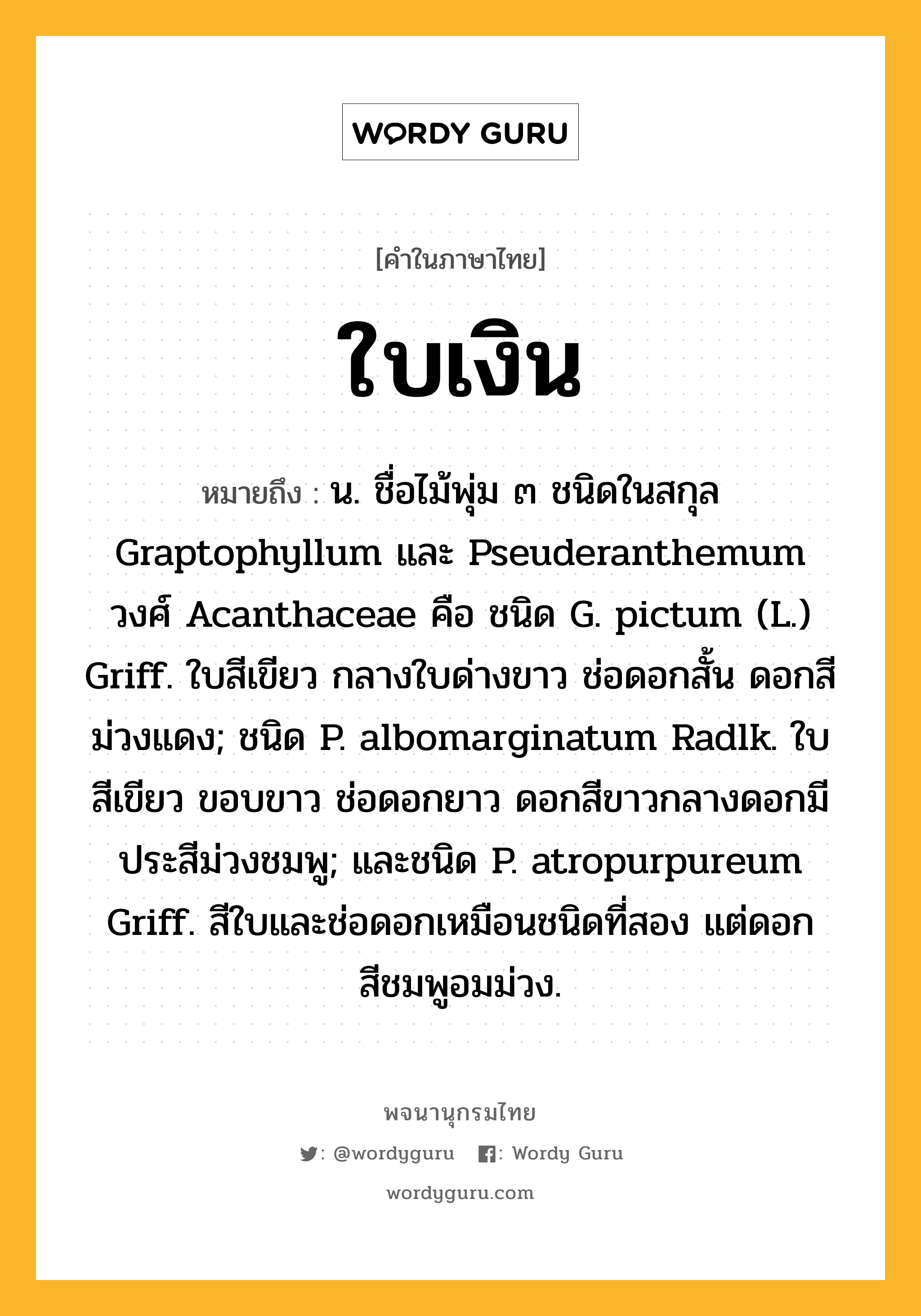 ใบเงิน หมายถึงอะไร?, คำในภาษาไทย ใบเงิน หมายถึง น. ชื่อไม้พุ่ม ๓ ชนิดในสกุล Graptophyllum และ Pseuderanthemum วงศ์ Acanthaceae คือ ชนิด G. pictum (L.) Griff. ใบสีเขียว กลางใบด่างขาว ช่อดอกสั้น ดอกสีม่วงแดง; ชนิด P. albomarginatum Radlk. ใบสีเขียว ขอบขาว ช่อดอกยาว ดอกสีขาวกลางดอกมีประสีม่วงชมพู; และชนิด P. atropurpureum Griff. สีใบและช่อดอกเหมือนชนิดที่สอง แต่ดอกสีชมพูอมม่วง.