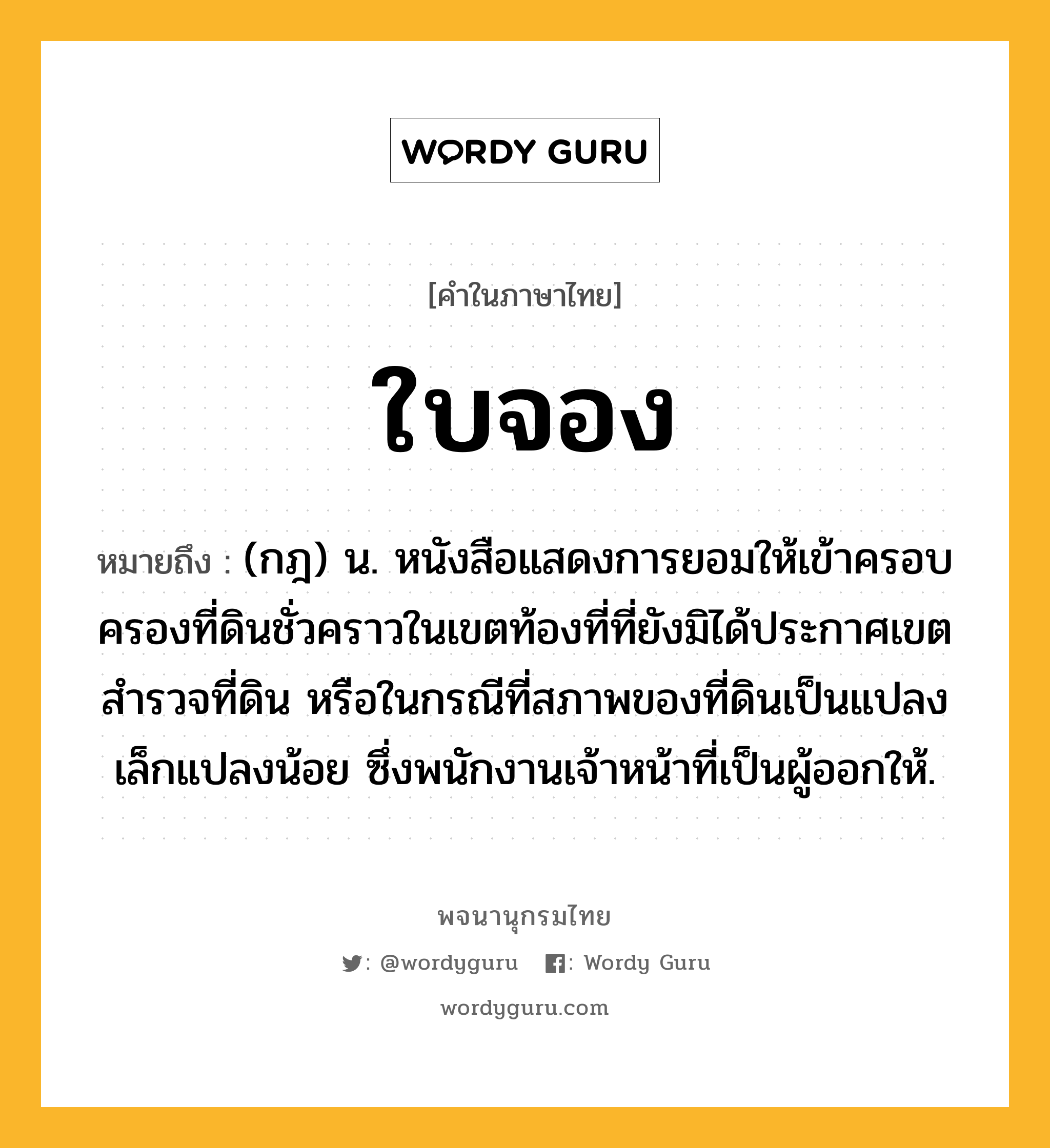 ใบจอง หมายถึงอะไร?, คำในภาษาไทย ใบจอง หมายถึง (กฎ) น. หนังสือแสดงการยอมให้เข้าครอบครองที่ดินชั่วคราวในเขตท้องที่ที่ยังมิได้ประกาศเขตสํารวจที่ดิน หรือในกรณีที่สภาพของที่ดินเป็นแปลงเล็กแปลงน้อย ซึ่งพนักงานเจ้าหน้าที่เป็นผู้ออกให้.