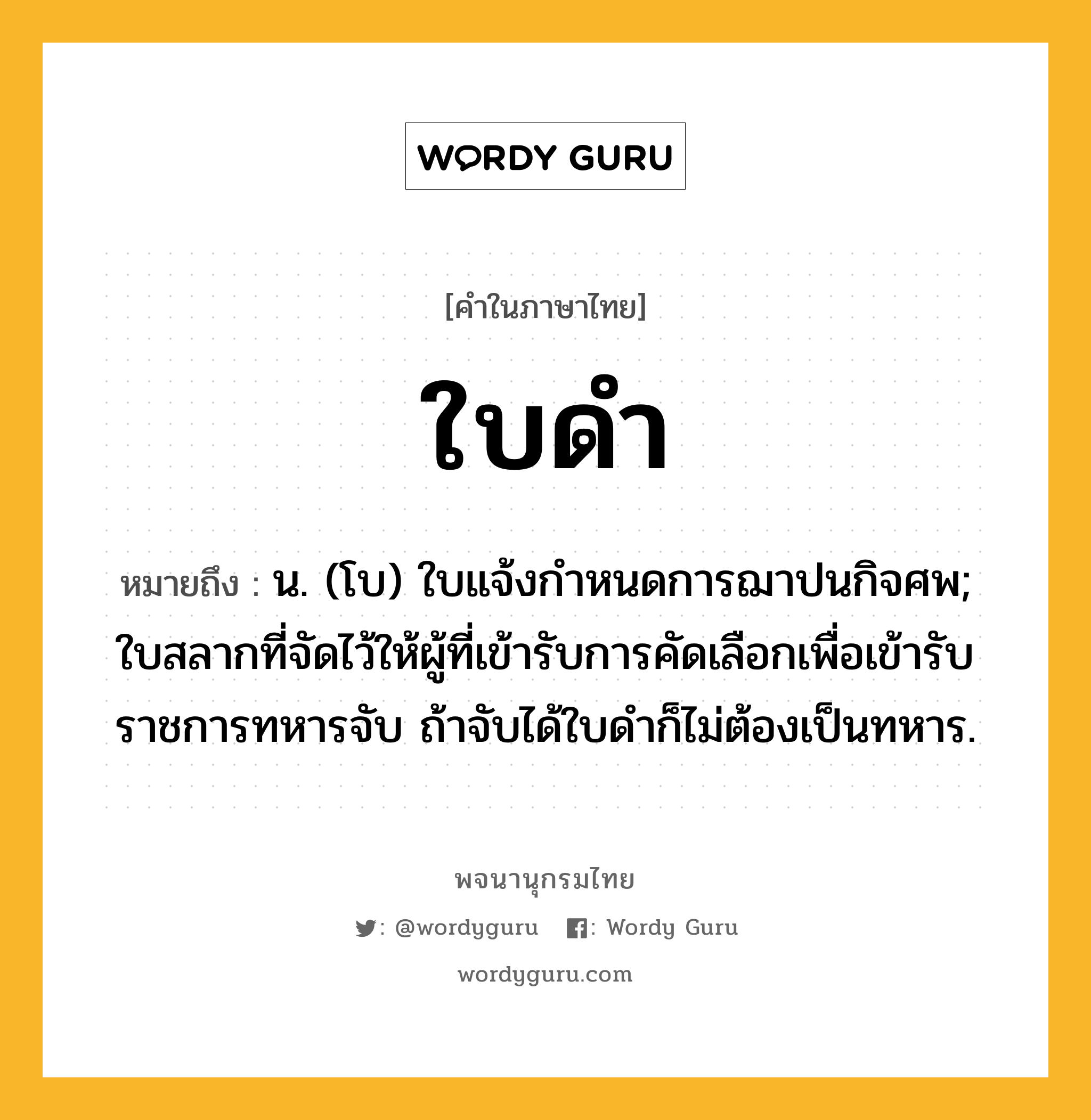 ใบดำ หมายถึงอะไร?, คำในภาษาไทย ใบดำ หมายถึง น. (โบ) ใบแจ้งกําหนดการฌาปนกิจศพ; ใบสลากที่จัดไว้ให้ผู้ที่เข้ารับการคัดเลือกเพื่อเข้ารับราชการทหารจับ ถ้าจับได้ใบดําก็ไม่ต้องเป็นทหาร.