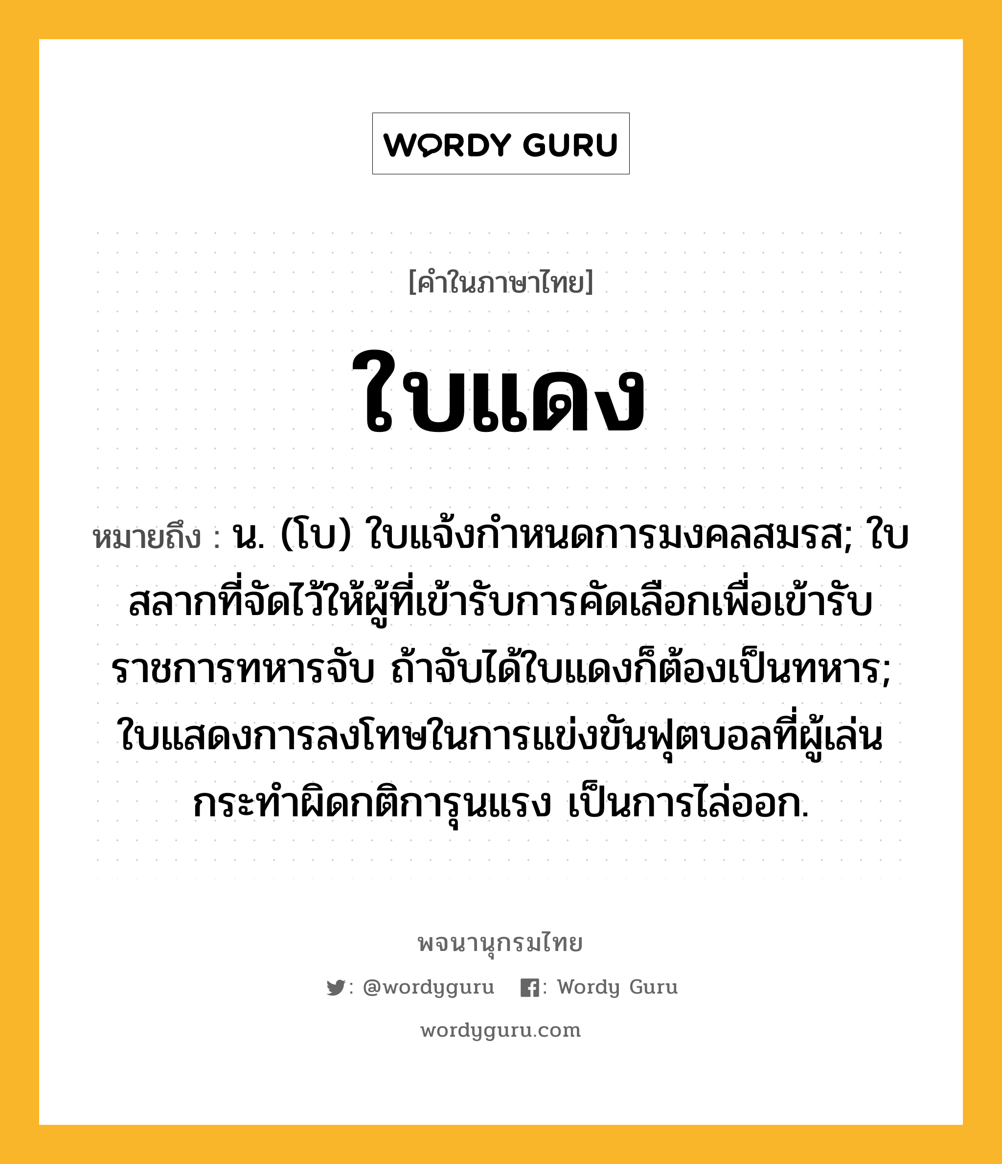 ใบแดง หมายถึงอะไร?, คำในภาษาไทย ใบแดง หมายถึง น. (โบ) ใบแจ้งกําหนดการมงคลสมรส; ใบสลากที่จัดไว้ให้ผู้ที่เข้ารับการคัดเลือกเพื่อเข้ารับราชการทหารจับ ถ้าจับได้ใบแดงก็ต้องเป็นทหาร; ใบแสดงการลงโทษในการแข่งขันฟุตบอลที่ผู้เล่นกระทำผิดกติการุนแรง เป็นการไล่ออก.