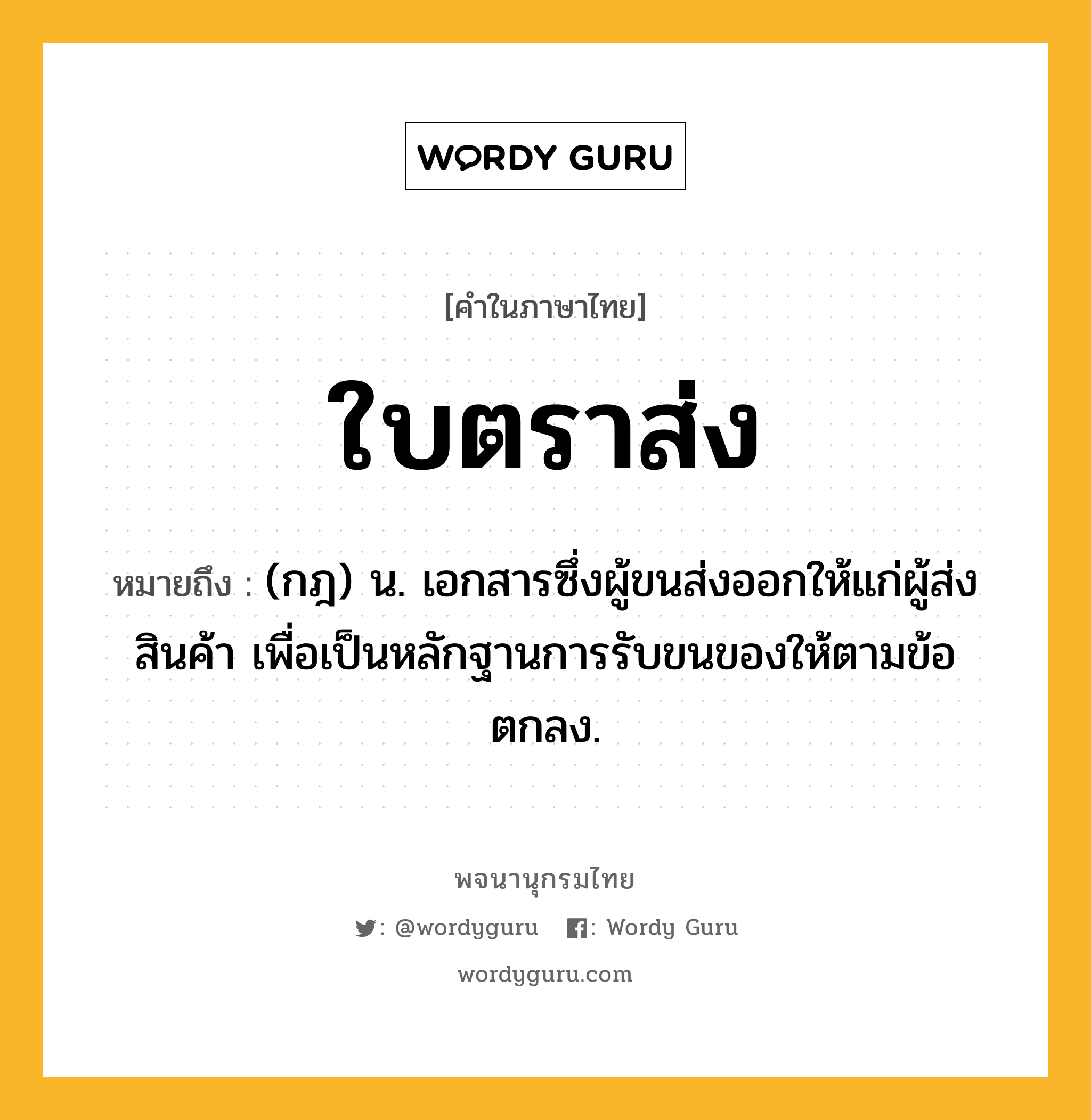 ใบตราส่ง ความหมาย หมายถึงอะไร?, คำในภาษาไทย ใบตราส่ง หมายถึง (กฎ) น. เอกสารซึ่งผู้ขนส่งออกให้แก่ผู้ส่งสินค้า เพื่อเป็นหลักฐานการรับขนของให้ตามข้อตกลง.