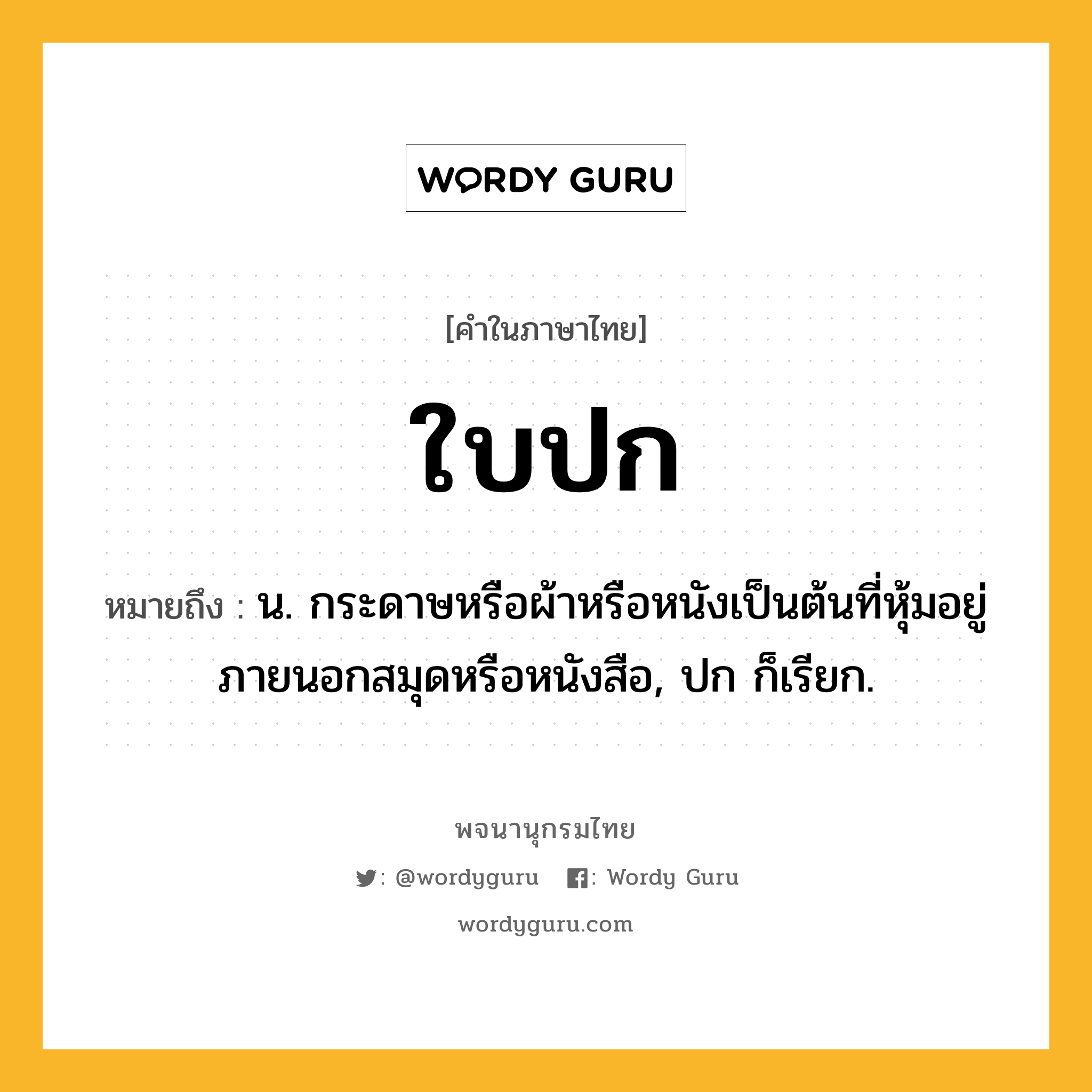 ใบปก หมายถึงอะไร?, คำในภาษาไทย ใบปก หมายถึง น. กระดาษหรือผ้าหรือหนังเป็นต้นที่หุ้มอยู่ภายนอกสมุดหรือหนังสือ, ปก ก็เรียก.