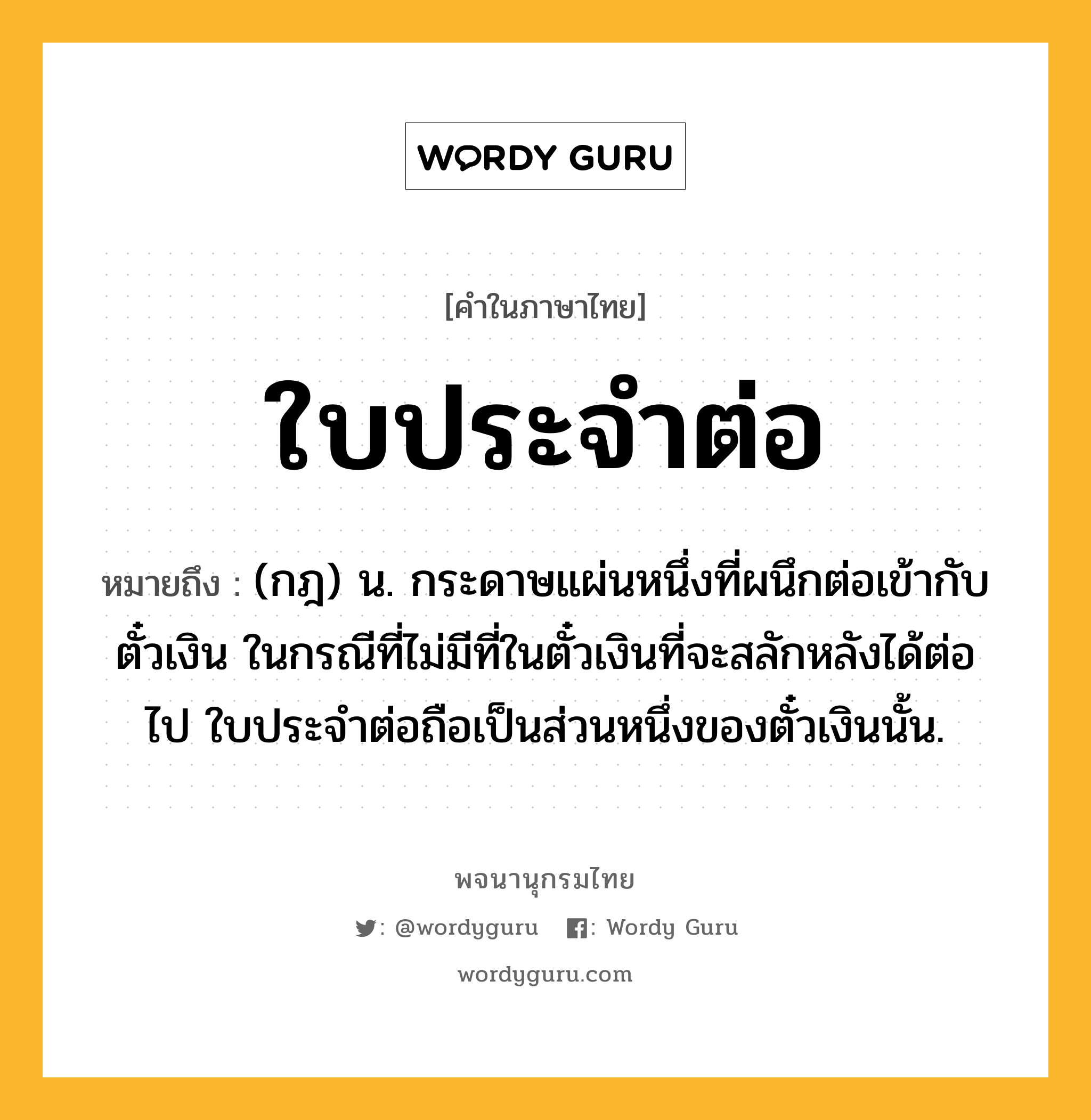 ใบประจำต่อ หมายถึงอะไร?, คำในภาษาไทย ใบประจำต่อ หมายถึง (กฎ) น. กระดาษแผ่นหนึ่งที่ผนึกต่อเข้ากับตั๋วเงิน ในกรณีที่ไม่มีที่ในตั๋วเงินที่จะสลักหลังได้ต่อไป ใบประจำต่อถือเป็นส่วนหนึ่งของตั๋วเงินนั้น.