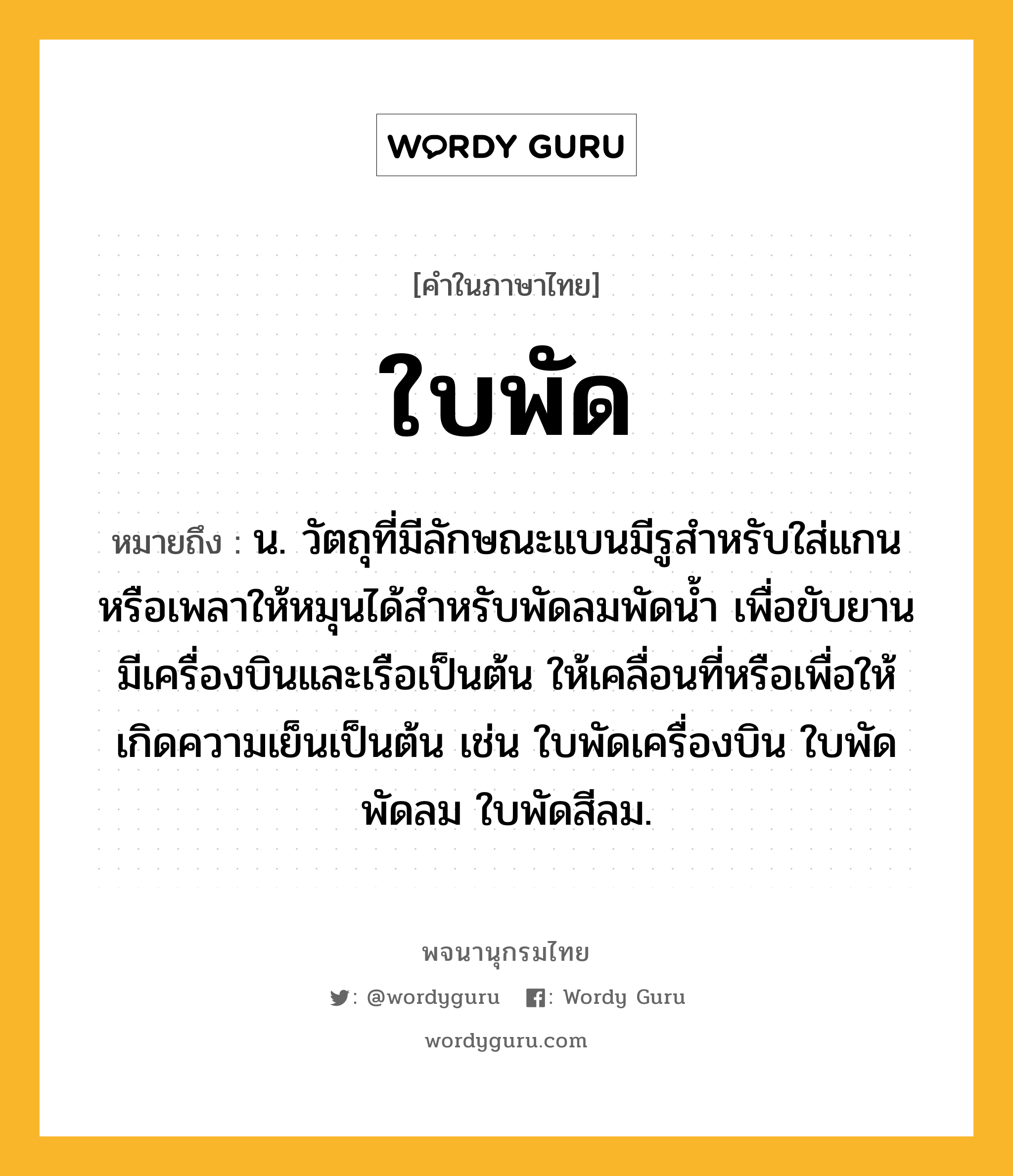 ใบพัด หมายถึงอะไร?, คำในภาษาไทย ใบพัด หมายถึง น. วัตถุที่มีลักษณะแบนมีรูสําหรับใส่แกนหรือเพลาให้หมุนได้สําหรับพัดลมพัดนํ้า เพื่อขับยานมีเครื่องบินและเรือเป็นต้น ให้เคลื่อนที่หรือเพื่อให้เกิดความเย็นเป็นต้น เช่น ใบพัดเครื่องบิน ใบพัดพัดลม ใบพัดสีลม.