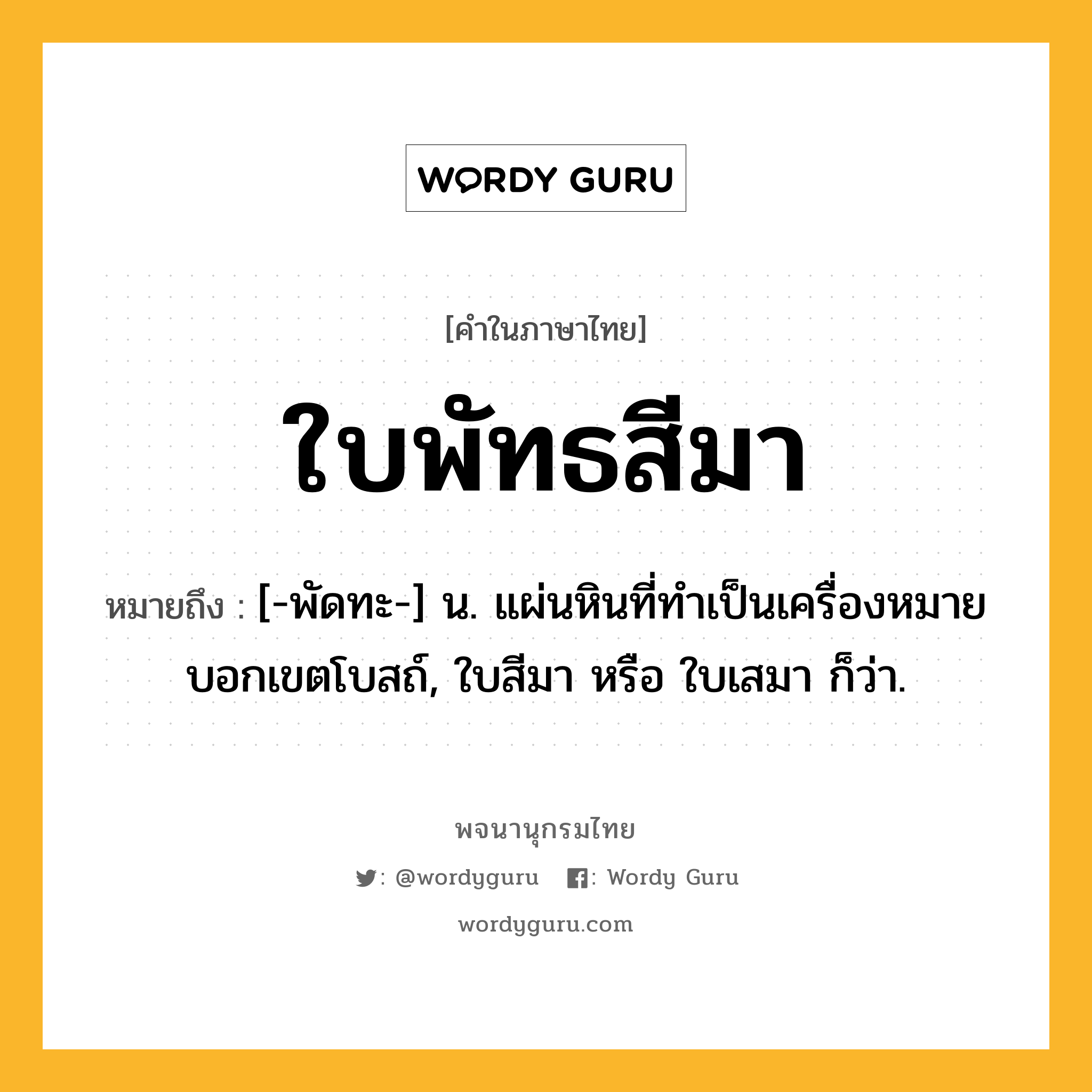 ใบพัทธสีมา หมายถึงอะไร?, คำในภาษาไทย ใบพัทธสีมา หมายถึง [-พัดทะ-] น. แผ่นหินที่ทําเป็นเครื่องหมายบอกเขตโบสถ์, ใบสีมา หรือ ใบเสมา ก็ว่า.