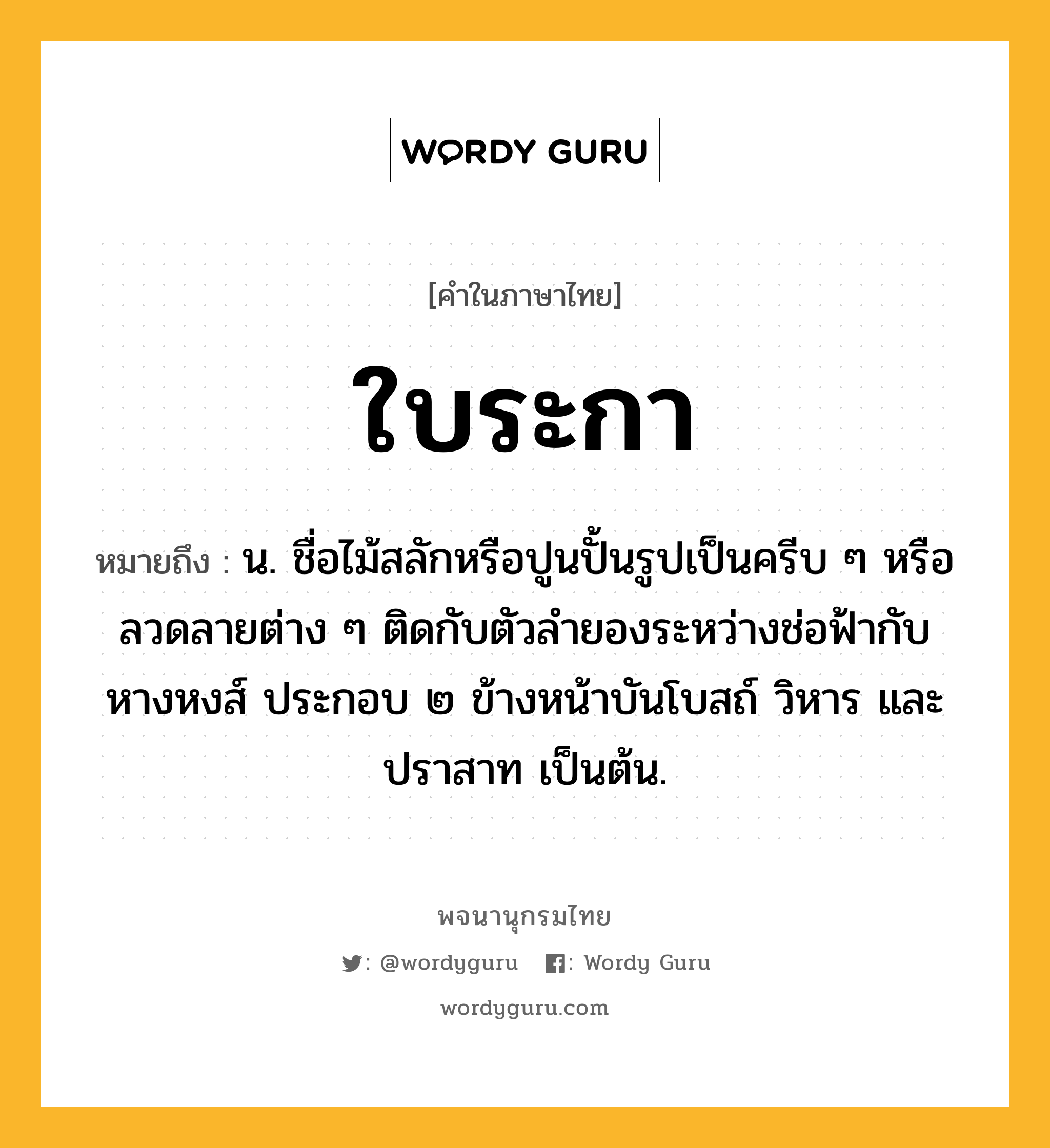 ใบระกา หมายถึงอะไร?, คำในภาษาไทย ใบระกา หมายถึง น. ชื่อไม้สลักหรือปูนปั้นรูปเป็นครีบ ๆ หรือลวดลายต่าง ๆ ติดกับตัวลํายองระหว่างช่อฟ้ากับหางหงส์ ประกอบ ๒ ข้างหน้าบันโบสถ์ วิหาร และปราสาท เป็นต้น.