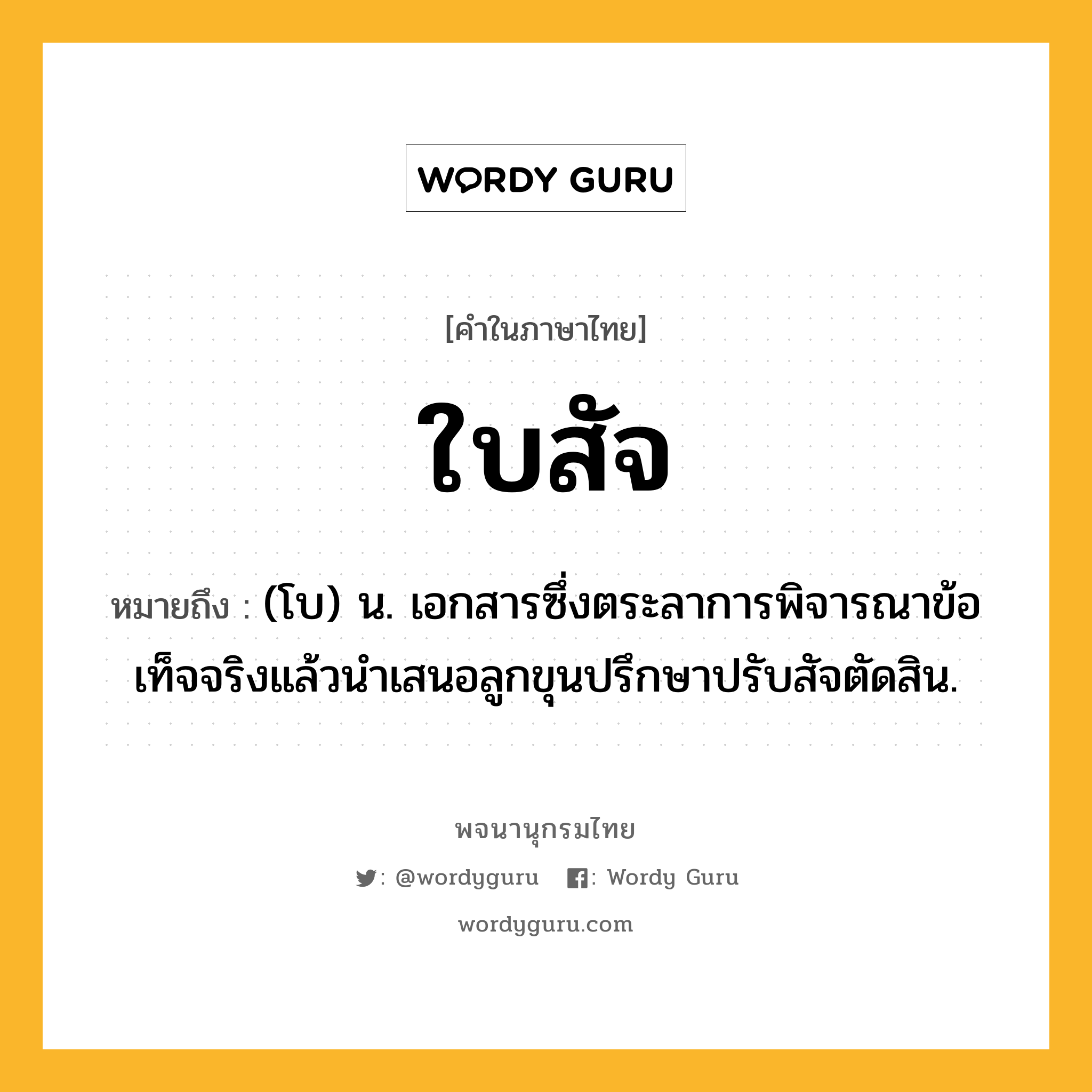 ใบสัจ ความหมาย หมายถึงอะไร?, คำในภาษาไทย ใบสัจ หมายถึง (โบ) น. เอกสารซึ่งตระลาการพิจารณาข้อเท็จจริงแล้วนําเสนอลูกขุนปรึกษาปรับสัจตัดสิน.