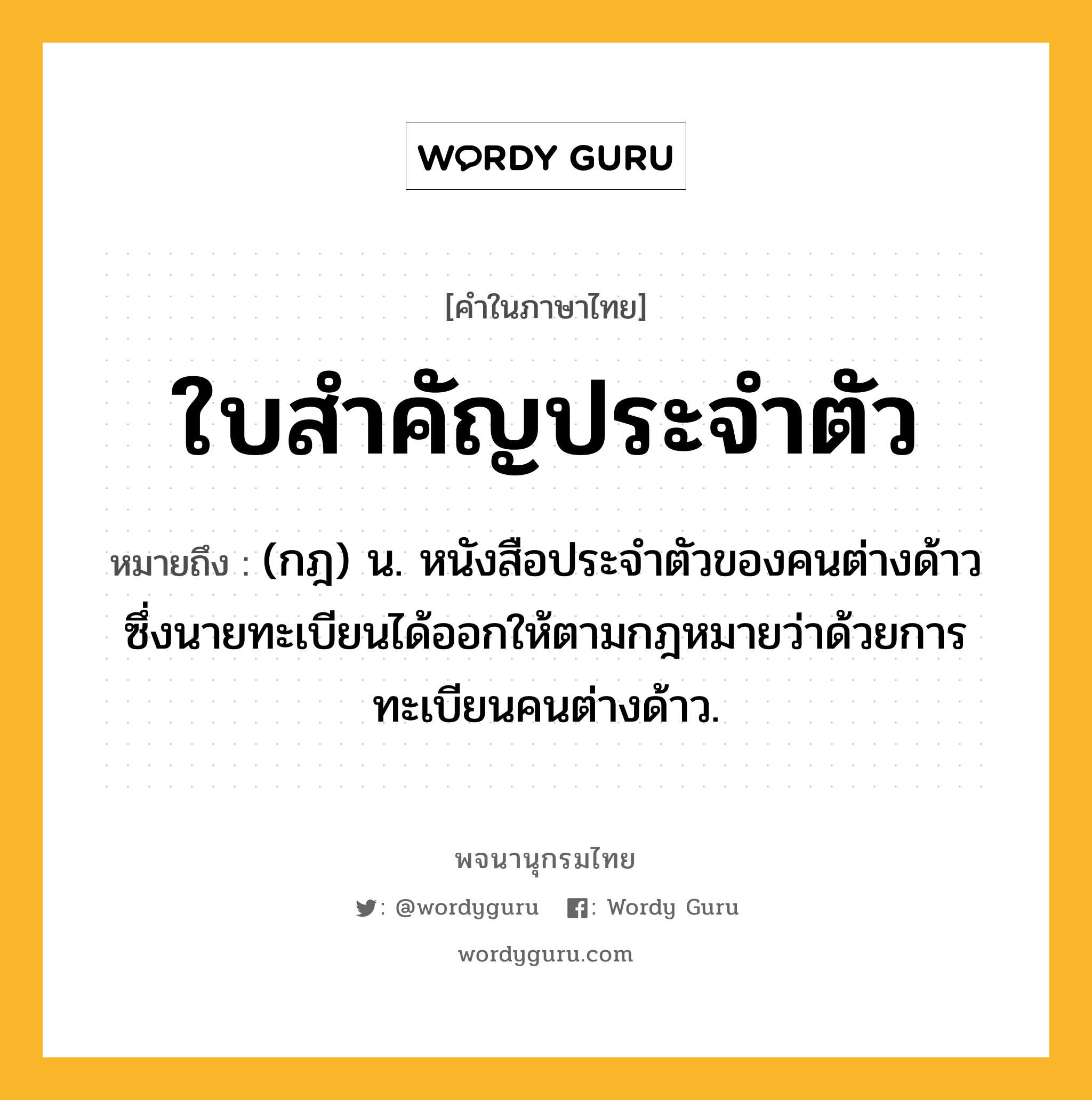 ใบสำคัญประจำตัว หมายถึงอะไร?, คำในภาษาไทย ใบสำคัญประจำตัว หมายถึง (กฎ) น. หนังสือประจำตัวของคนต่างด้าวซึ่งนายทะเบียนได้ออกให้ตามกฎหมายว่าด้วยการทะเบียนคนต่างด้าว.