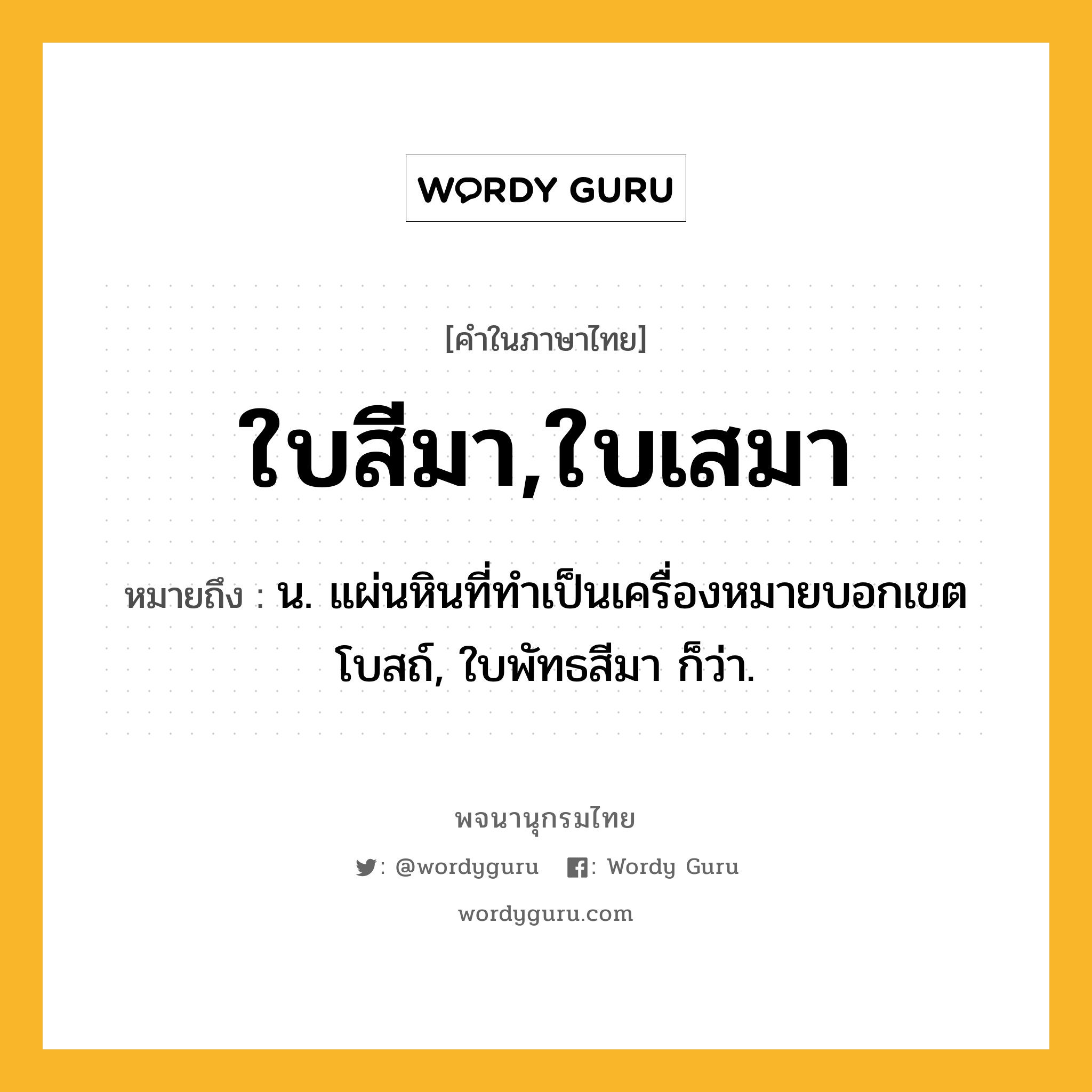 ใบสีมา,ใบเสมา หมายถึงอะไร?, คำในภาษาไทย ใบสีมา,ใบเสมา หมายถึง น. แผ่นหินที่ทําเป็นเครื่องหมายบอกเขตโบสถ์, ใบพัทธสีมา ก็ว่า.