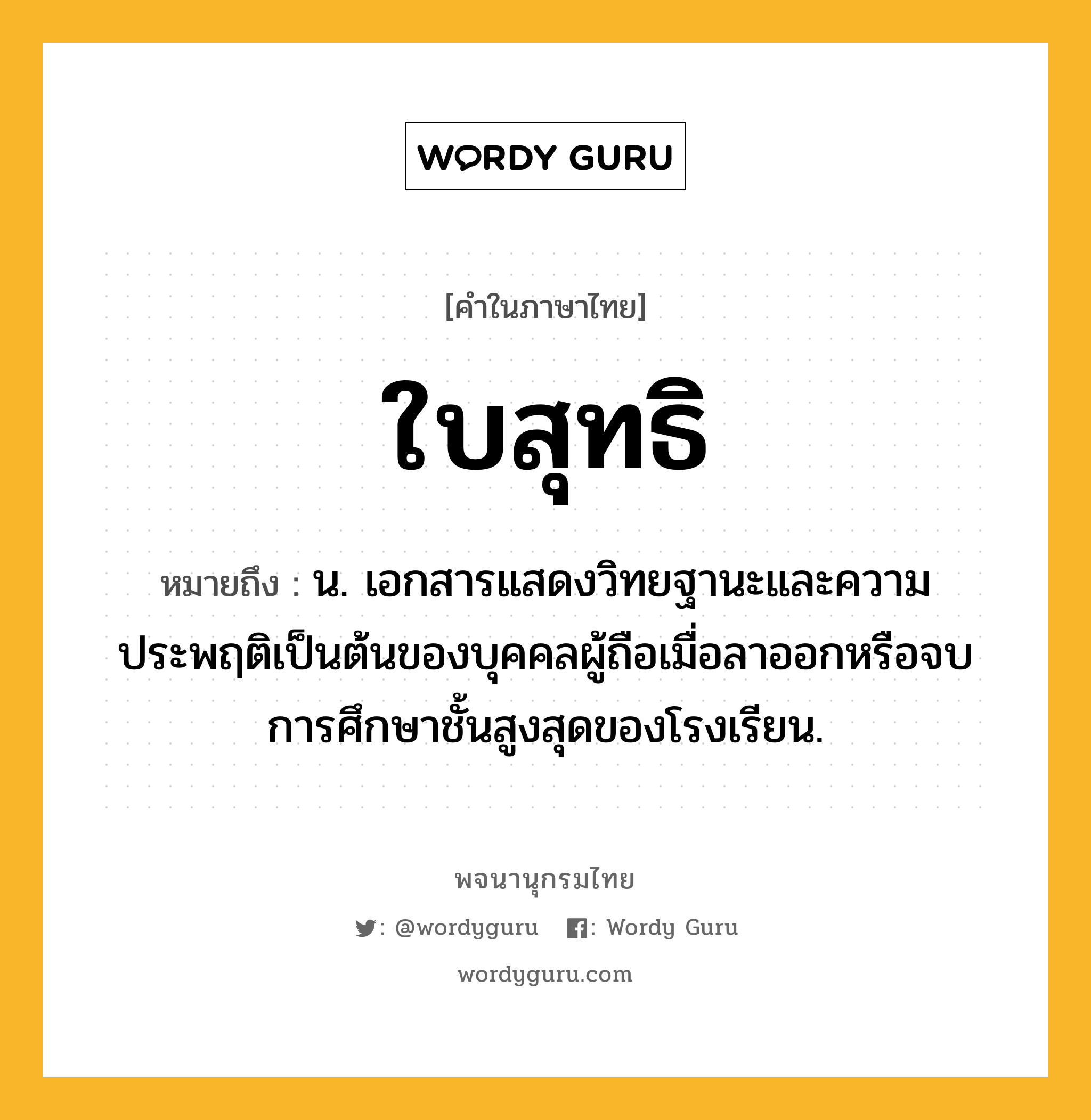 ใบสุทธิ หมายถึงอะไร?, คำในภาษาไทย ใบสุทธิ หมายถึง น. เอกสารแสดงวิทยฐานะและความประพฤติเป็นต้นของบุคคลผู้ถือเมื่อลาออกหรือจบการศึกษาชั้นสูงสุดของโรงเรียน.