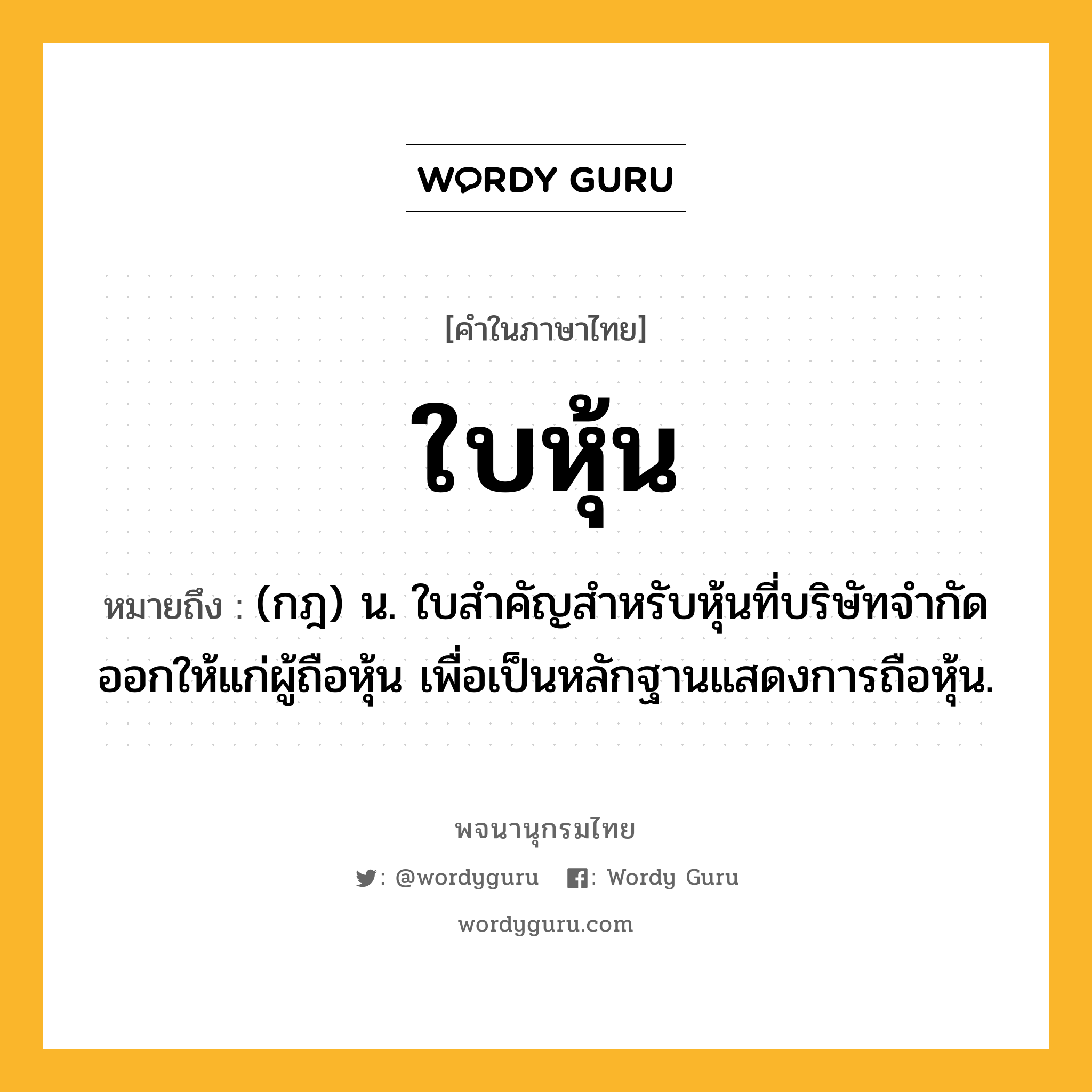 ใบหุ้น หมายถึงอะไร?, คำในภาษาไทย ใบหุ้น หมายถึง (กฎ) น. ใบสําคัญสําหรับหุ้นที่บริษัทจํากัดออกให้แก่ผู้ถือหุ้น เพื่อเป็นหลักฐานแสดงการถือหุ้น.