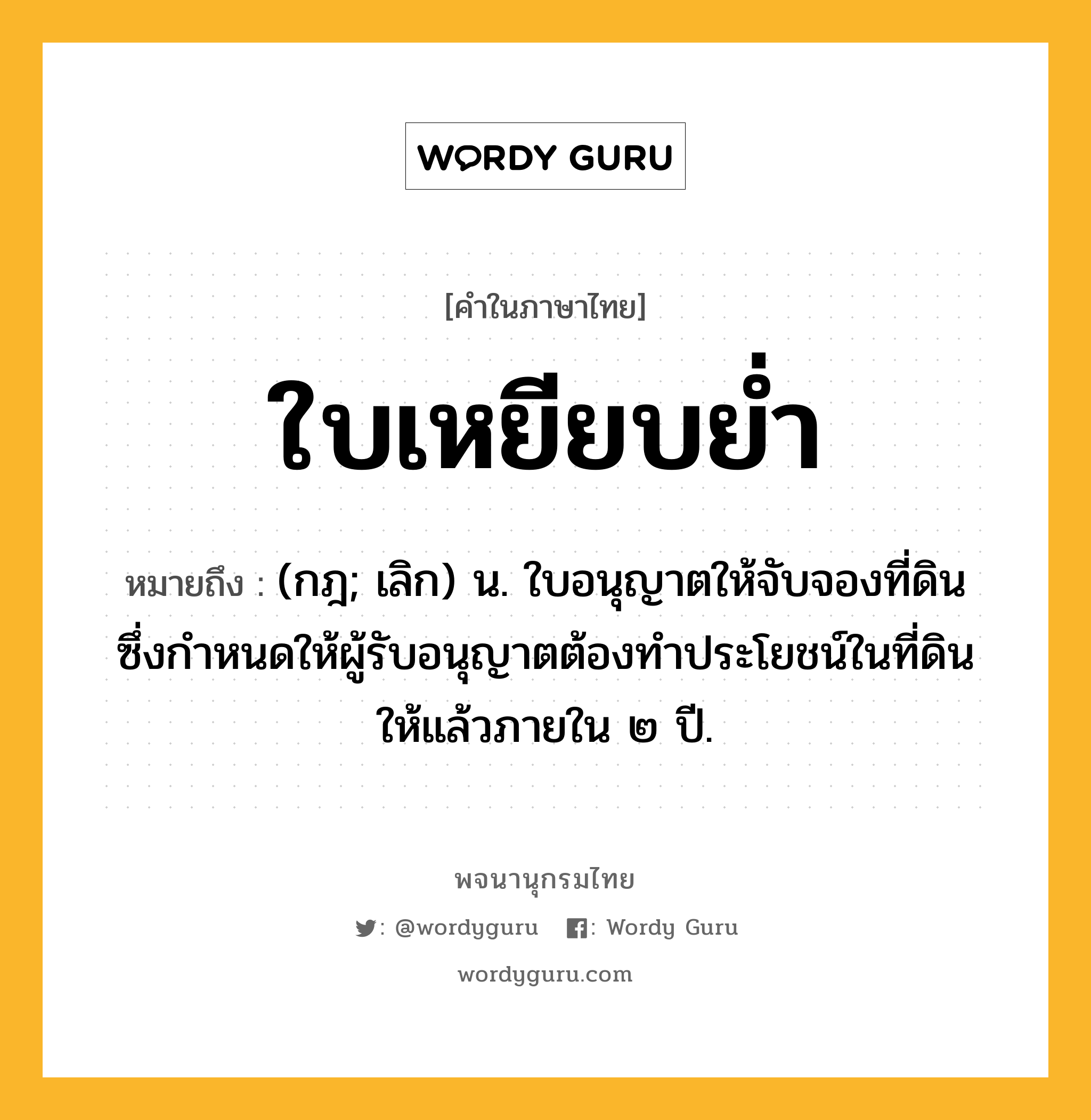 ใบเหยียบย่ำ หมายถึงอะไร?, คำในภาษาไทย ใบเหยียบย่ำ หมายถึง (กฎ; เลิก) น. ใบอนุญาตให้จับจองที่ดิน ซึ่งกําหนดให้ผู้รับอนุญาตต้องทําประโยชน์ในที่ดินให้แล้วภายใน ๒ ปี.