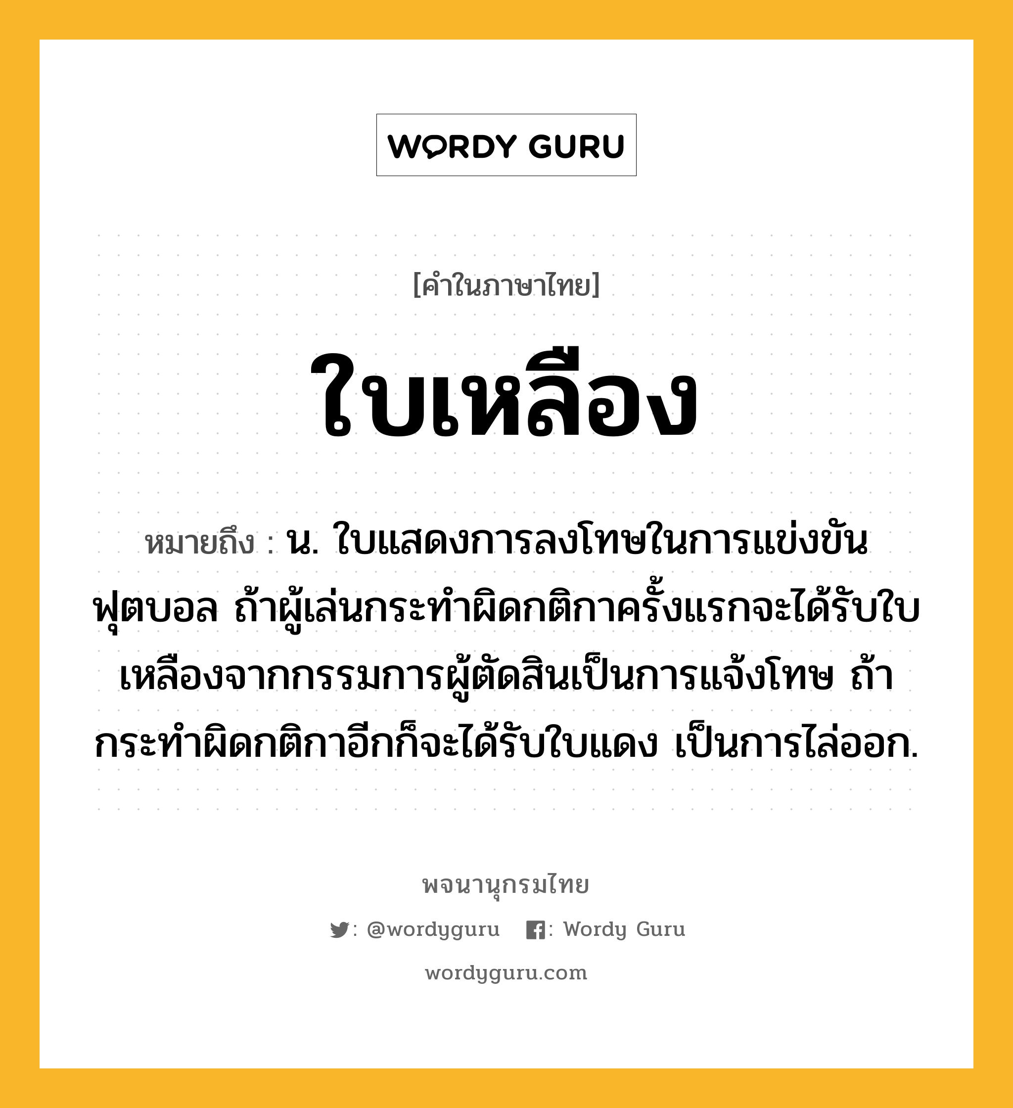 ใบเหลือง หมายถึงอะไร?, คำในภาษาไทย ใบเหลือง หมายถึง น. ใบแสดงการลงโทษในการแข่งขันฟุตบอล ถ้าผู้เล่นกระทำผิดกติกาครั้งแรกจะได้รับใบเหลืองจากกรรมการผู้ตัดสินเป็นการแจ้งโทษ ถ้ากระทำผิดกติกาอีกก็จะได้รับใบแดง เป็นการไล่ออก.