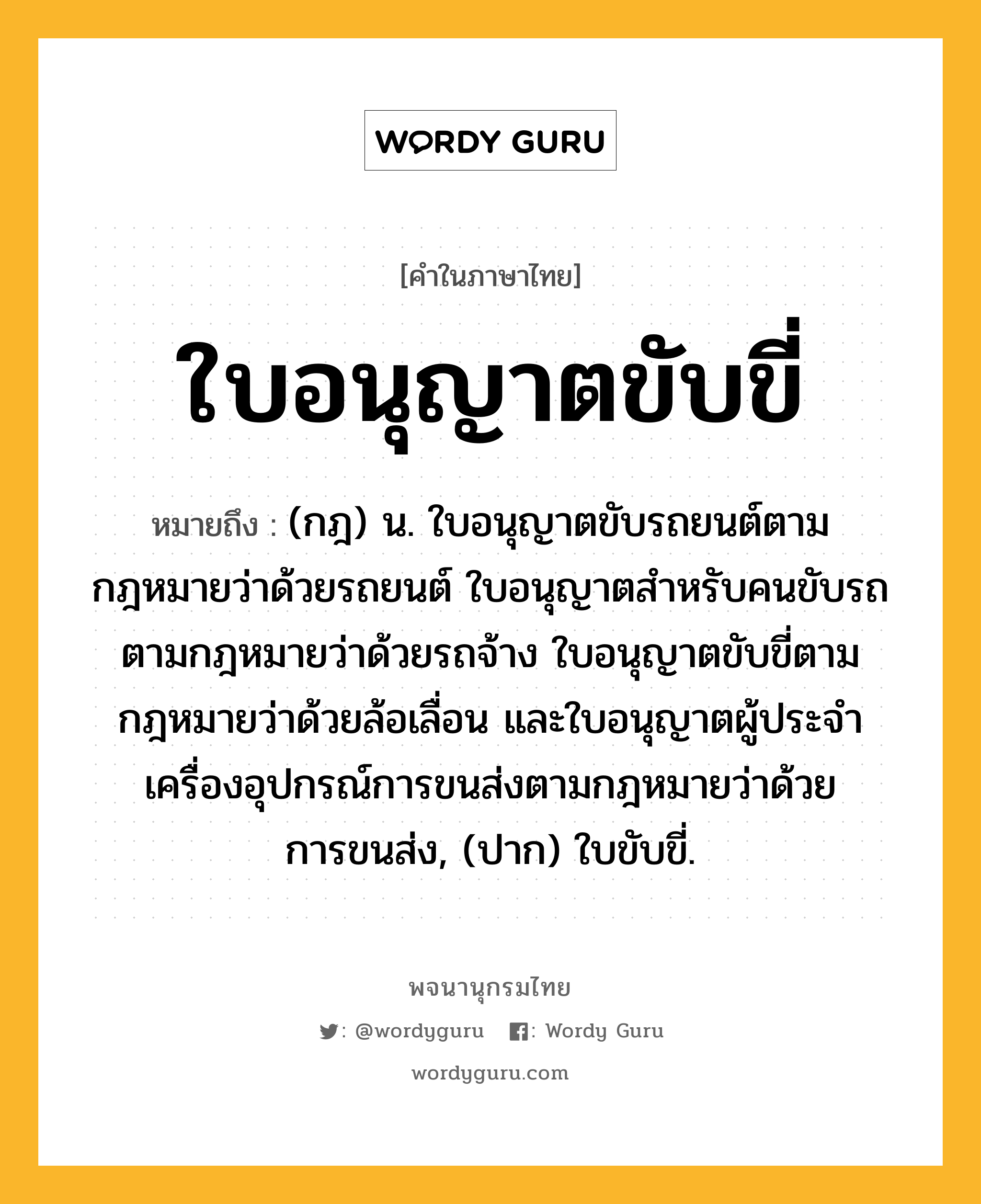 ใบอนุญาตขับขี่ หมายถึงอะไร?, คำในภาษาไทย ใบอนุญาตขับขี่ หมายถึง (กฎ) น. ใบอนุญาตขับรถยนต์ตามกฎหมายว่าด้วยรถยนต์ ใบอนุญาตสําหรับคนขับรถตามกฎหมายว่าด้วยรถจ้าง ใบอนุญาตขับขี่ตามกฎหมายว่าด้วยล้อเลื่อน และใบอนุญาตผู้ประจําเครื่องอุปกรณ์การขนส่งตามกฎหมายว่าด้วยการขนส่ง, (ปาก) ใบขับขี่.