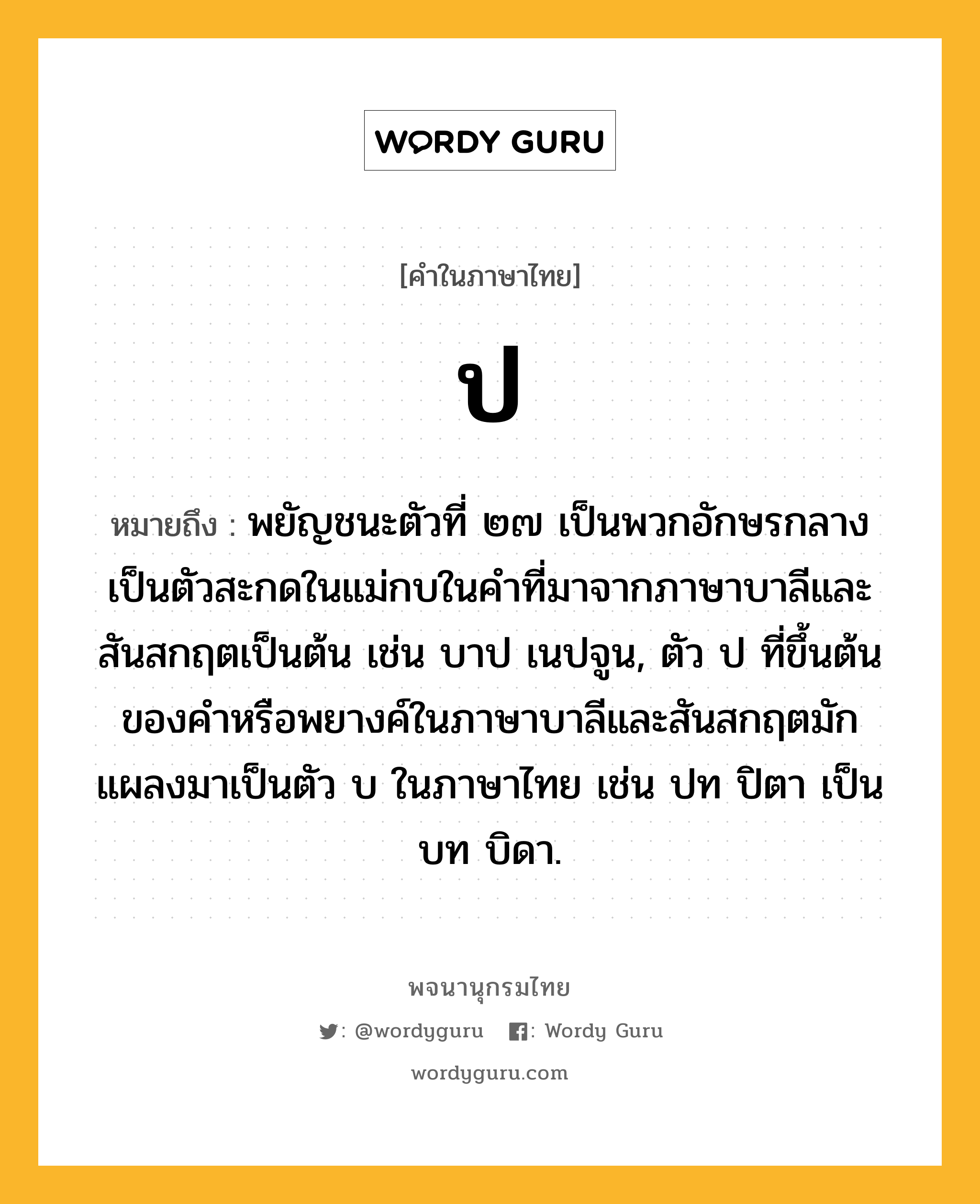 ป หมายถึงอะไร?, คำในภาษาไทย ป หมายถึง พยัญชนะตัวที่ ๒๗ เป็นพวกอักษรกลาง เป็นตัวสะกดในแม่กบในคําที่มาจากภาษาบาลีและสันสกฤตเป็นต้น เช่น บาป เนปจูน, ตัว ป ที่ขึ้นต้นของคําหรือพยางค์ในภาษาบาลีและสันสกฤตมักแผลงมาเป็นตัว บ ในภาษาไทย เช่น ปท ปิตา เป็น บท บิดา.