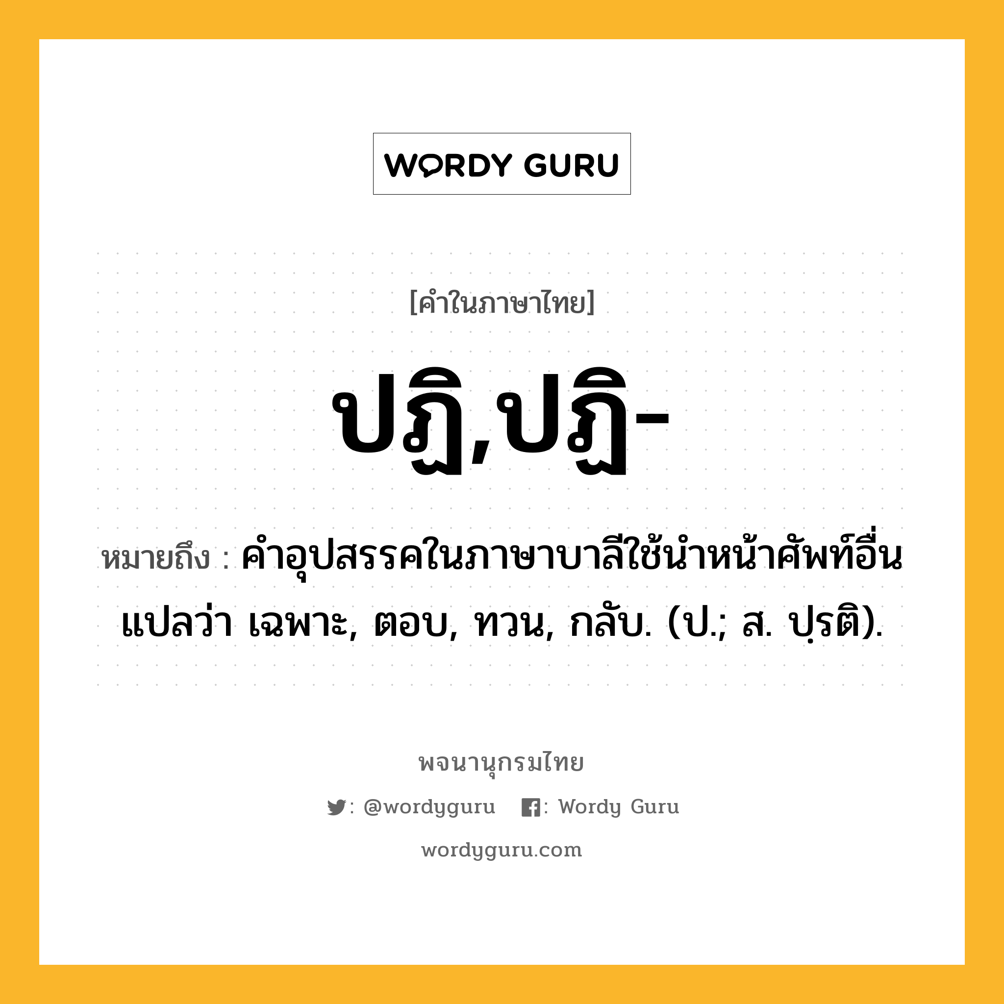 ปฏิ,ปฏิ- หมายถึงอะไร?, คำในภาษาไทย ปฏิ,ปฏิ- หมายถึง คําอุปสรรคในภาษาบาลีใช้นําหน้าศัพท์อื่น แปลว่า เฉพาะ, ตอบ, ทวน, กลับ. (ป.; ส. ปฺรติ).