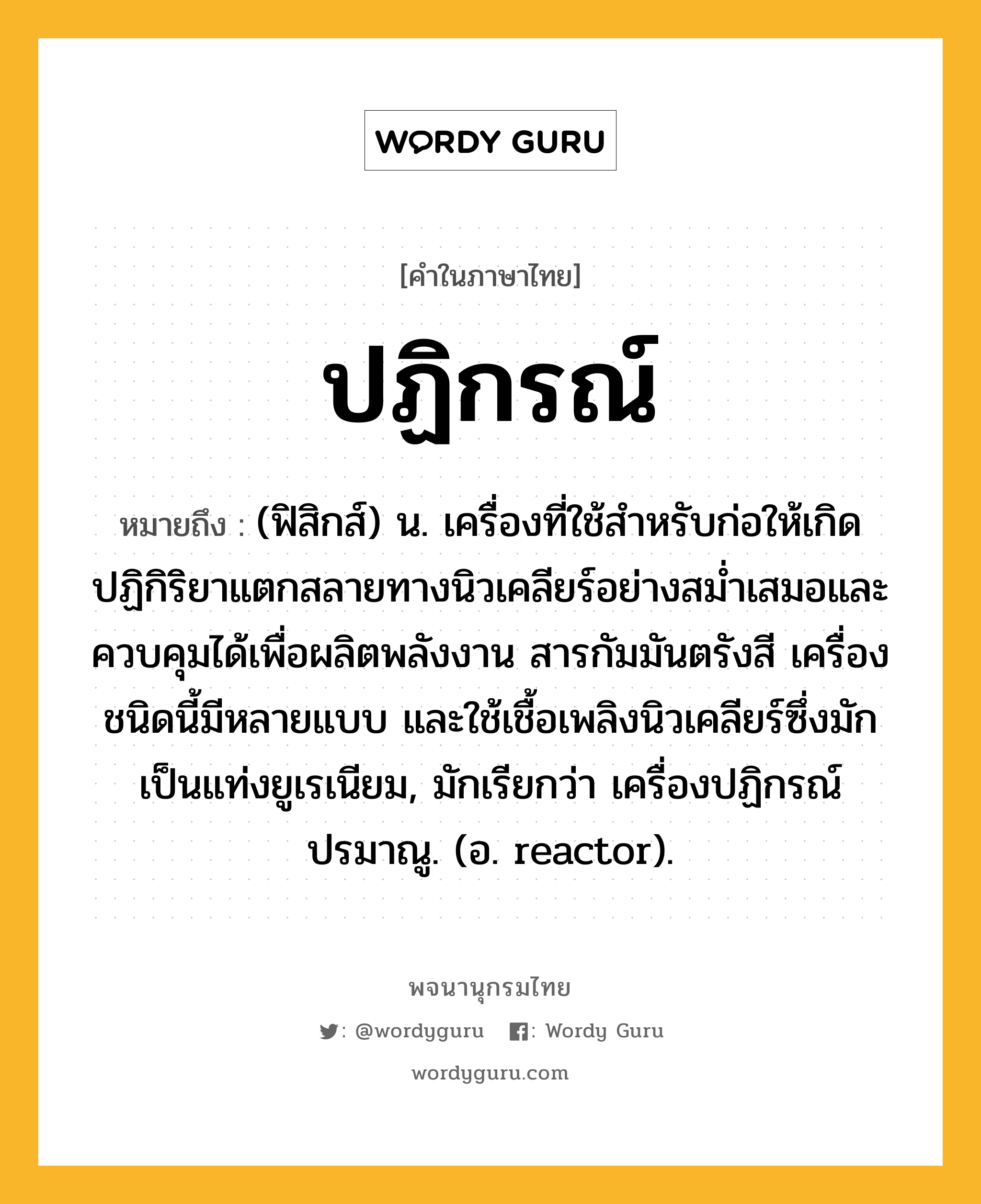 ปฏิกรณ์ หมายถึงอะไร?, คำในภาษาไทย ปฏิกรณ์ หมายถึง (ฟิสิกส์) น. เครื่องที่ใช้สําหรับก่อให้เกิดปฏิกิริยาแตกสลายทางนิวเคลียร์อย่างสมํ่าเสมอและควบคุมได้เพื่อผลิตพลังงาน สารกัมมันตรังสี เครื่องชนิดนี้มีหลายแบบ และใช้เชื้อเพลิงนิวเคลียร์ซึ่งมักเป็นแท่งยูเรเนียม, มักเรียกว่า เครื่องปฏิกรณ์ปรมาณู. (อ. reactor).