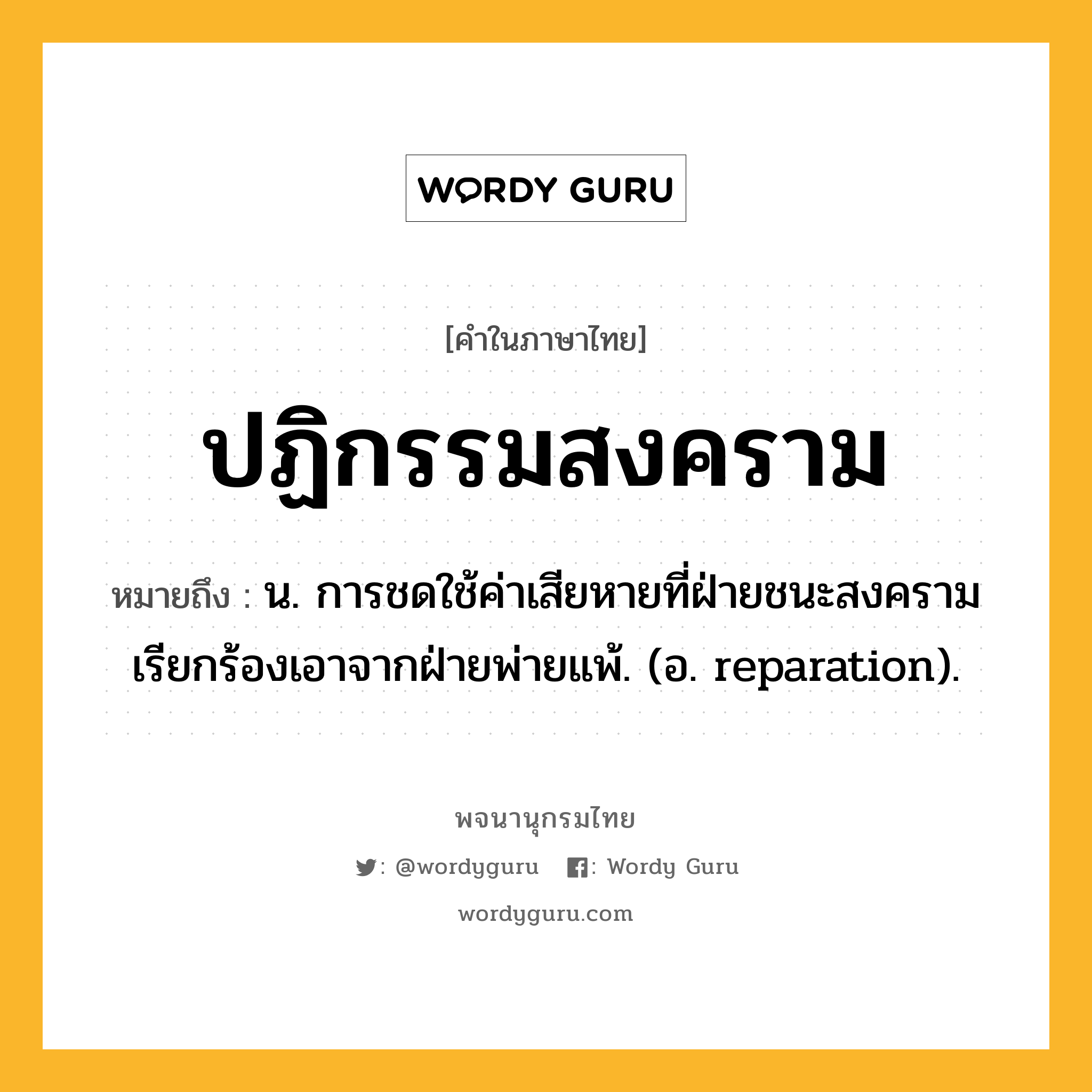 ปฏิกรรมสงคราม หมายถึงอะไร?, คำในภาษาไทย ปฏิกรรมสงคราม หมายถึง น. การชดใช้ค่าเสียหายที่ฝ่ายชนะสงครามเรียกร้องเอาจากฝ่ายพ่ายแพ้. (อ. reparation).