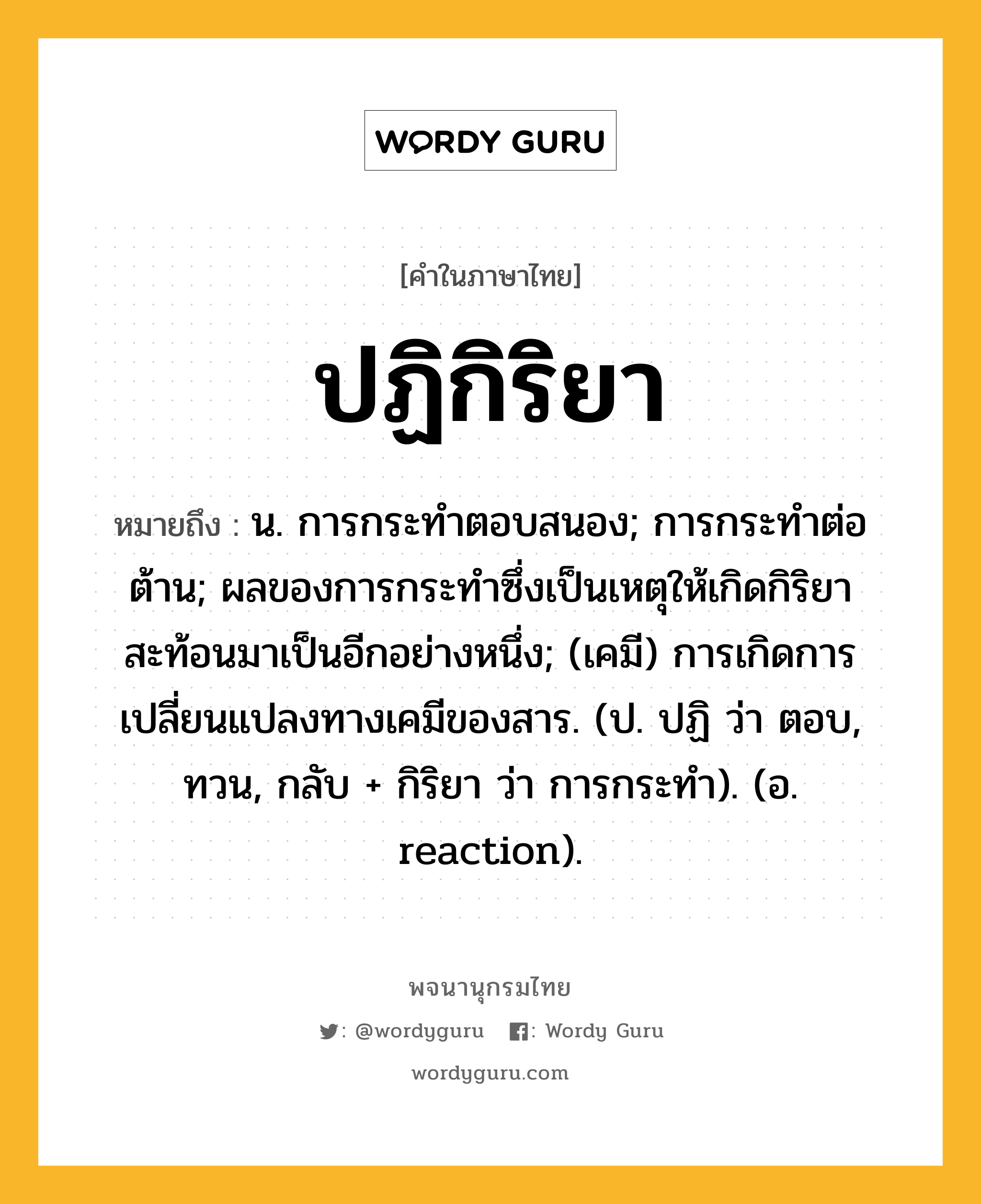 ปฏิกิริยา หมายถึงอะไร?, คำในภาษาไทย ปฏิกิริยา หมายถึง น. การกระทําตอบสนอง; การกระทําต่อต้าน; ผลของการกระทําซึ่งเป็นเหตุให้เกิดกิริยาสะท้อนมาเป็นอีกอย่างหนึ่ง; (เคมี) การเกิดการเปลี่ยนแปลงทางเคมีของสาร. (ป. ปฏิ ว่า ตอบ, ทวน, กลับ + กิริยา ว่า การกระทํา). (อ. reaction).