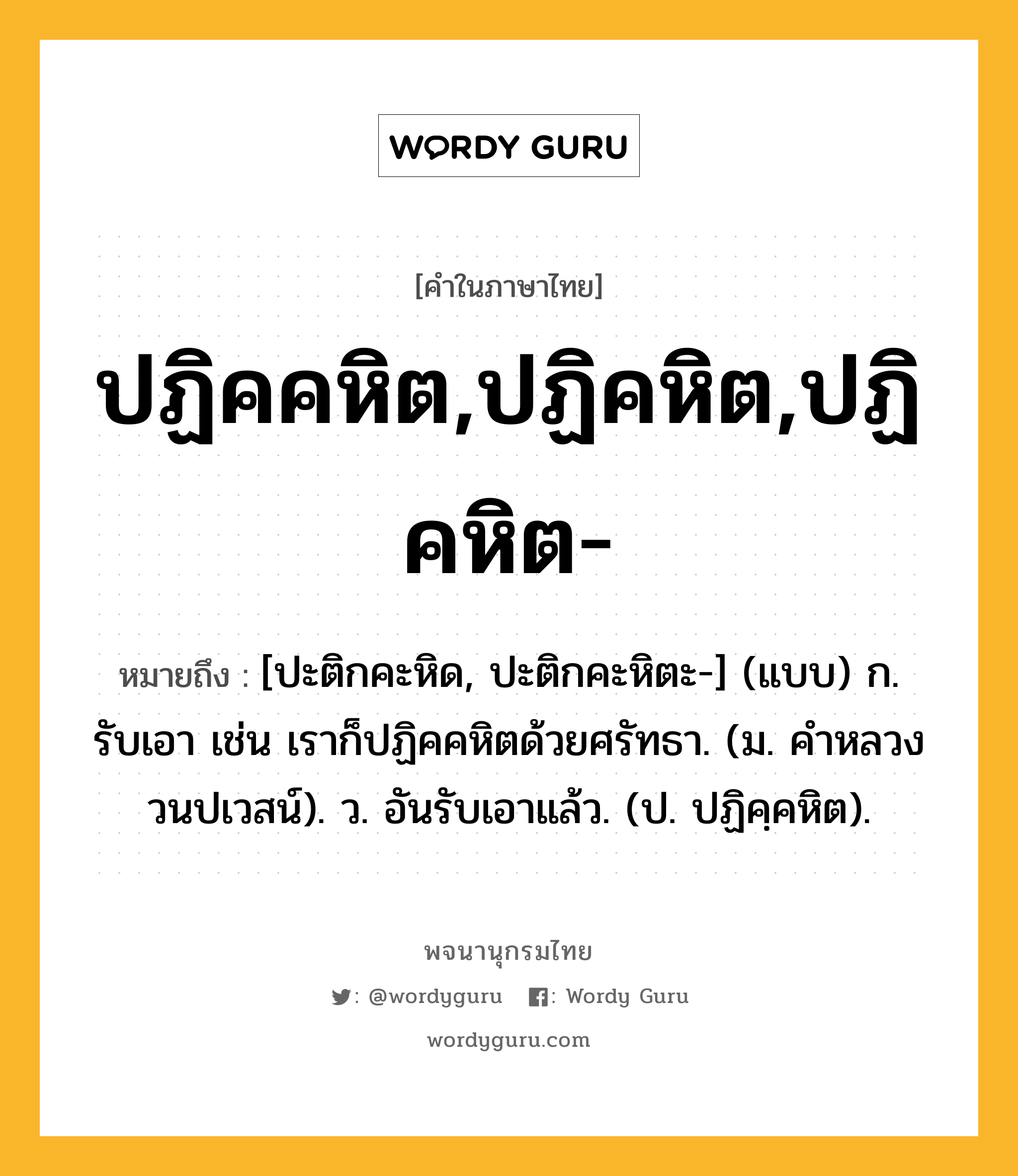 ปฏิคคหิต,ปฏิคหิต,ปฏิคหิต- หมายถึงอะไร?, คำในภาษาไทย ปฏิคคหิต,ปฏิคหิต,ปฏิคหิต- หมายถึง [ปะติกคะหิด, ปะติกคะหิตะ-] (แบบ) ก. รับเอา เช่น เราก็ปฏิคคหิตด้วยศรัทธา. (ม. คําหลวง วนปเวสน์). ว. อันรับเอาแล้ว. (ป. ปฏิคฺคหิต).