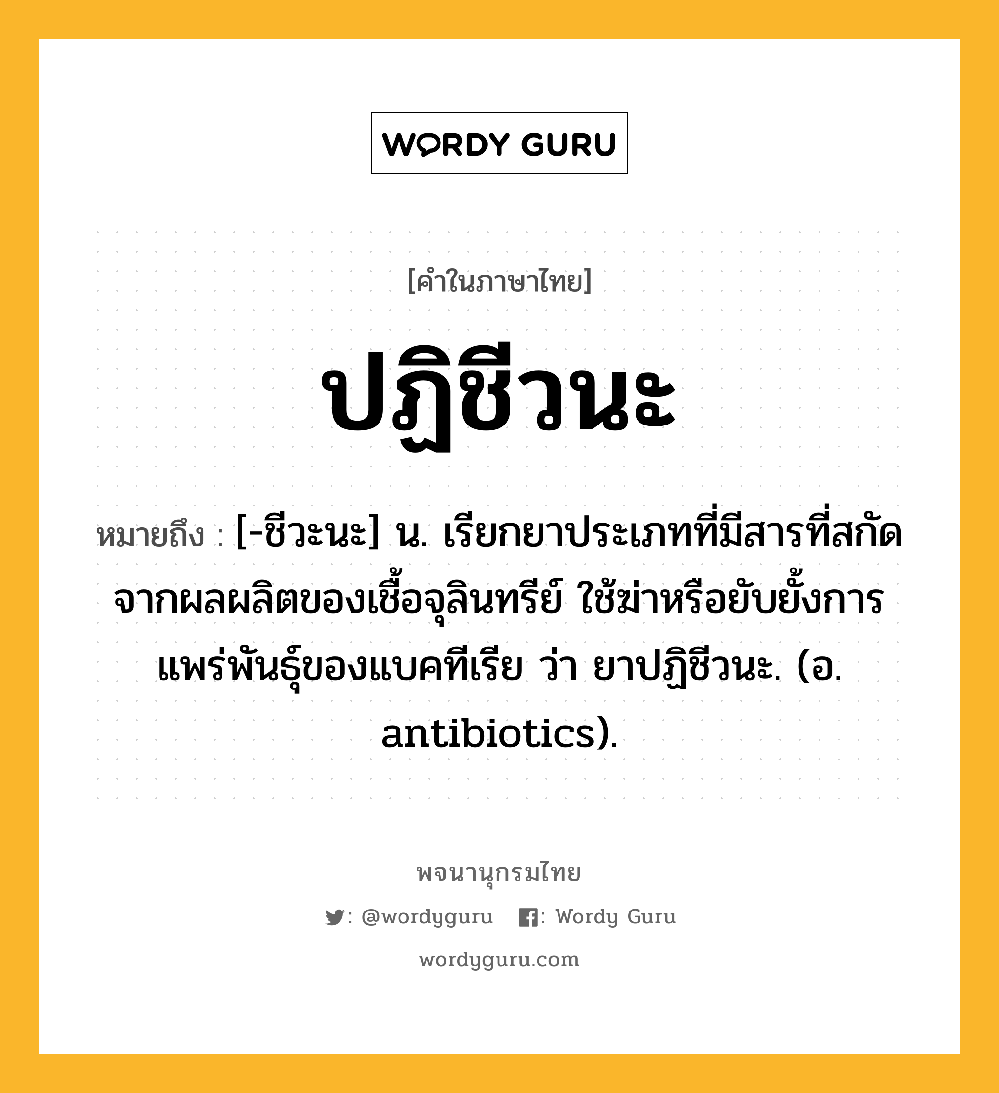 ปฏิชีวนะ หมายถึงอะไร?, คำในภาษาไทย ปฏิชีวนะ หมายถึง [-ชีวะนะ] น. เรียกยาประเภทที่มีสารที่สกัดจากผลผลิตของเชื้อจุลินทรีย์ ใช้ฆ่าหรือยับยั้งการแพร่พันธุ์ของแบคทีเรีย ว่า ยาปฏิชีวนะ. (อ. antibiotics).