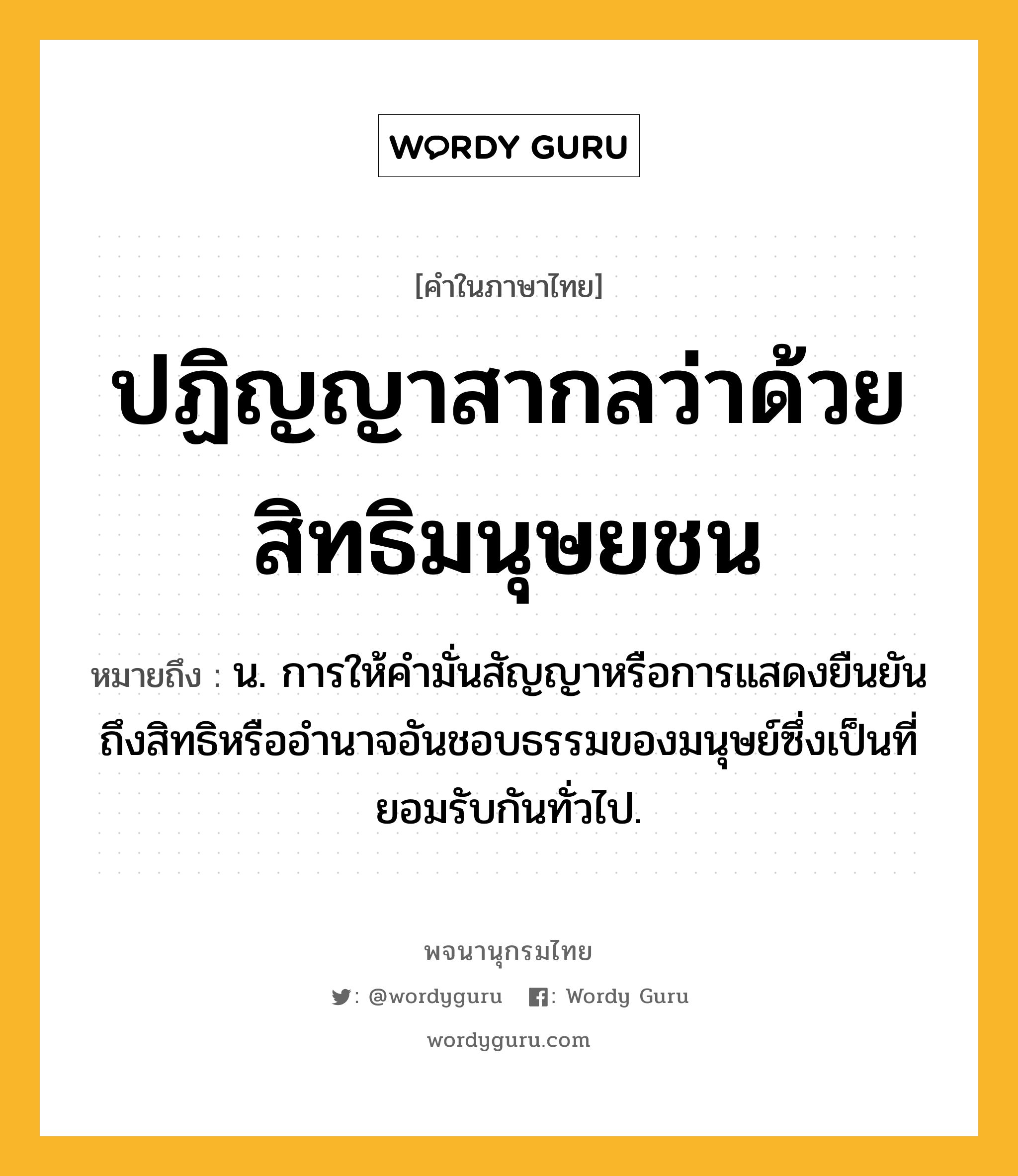 ปฏิญญาสากลว่าด้วยสิทธิมนุษยชน หมายถึงอะไร?, คำในภาษาไทย ปฏิญญาสากลว่าด้วยสิทธิมนุษยชน หมายถึง น. การให้คํามั่นสัญญาหรือการแสดงยืนยันถึงสิทธิหรืออํานาจอันชอบธรรมของมนุษย์ซึ่งเป็นที่ยอมรับกันทั่วไป.