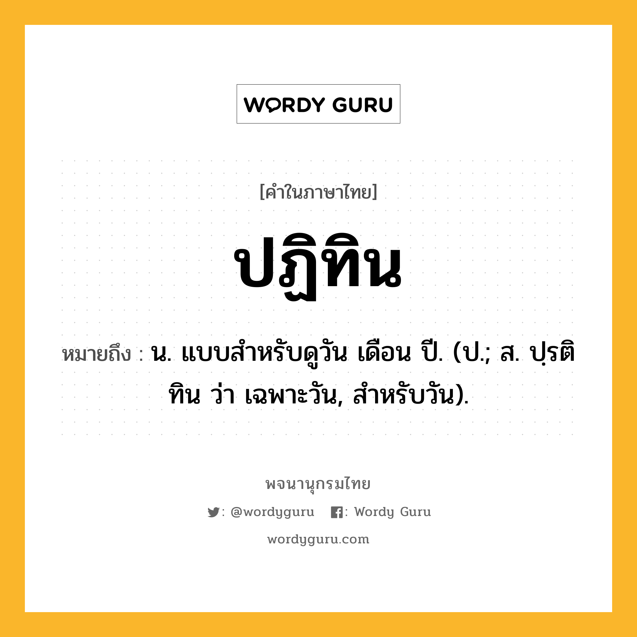 ปฏิทิน หมายถึงอะไร?, คำในภาษาไทย ปฏิทิน หมายถึง น. แบบสําหรับดูวัน เดือน ปี. (ป.; ส. ปฺรติทิน ว่า เฉพาะวัน, สําหรับวัน).