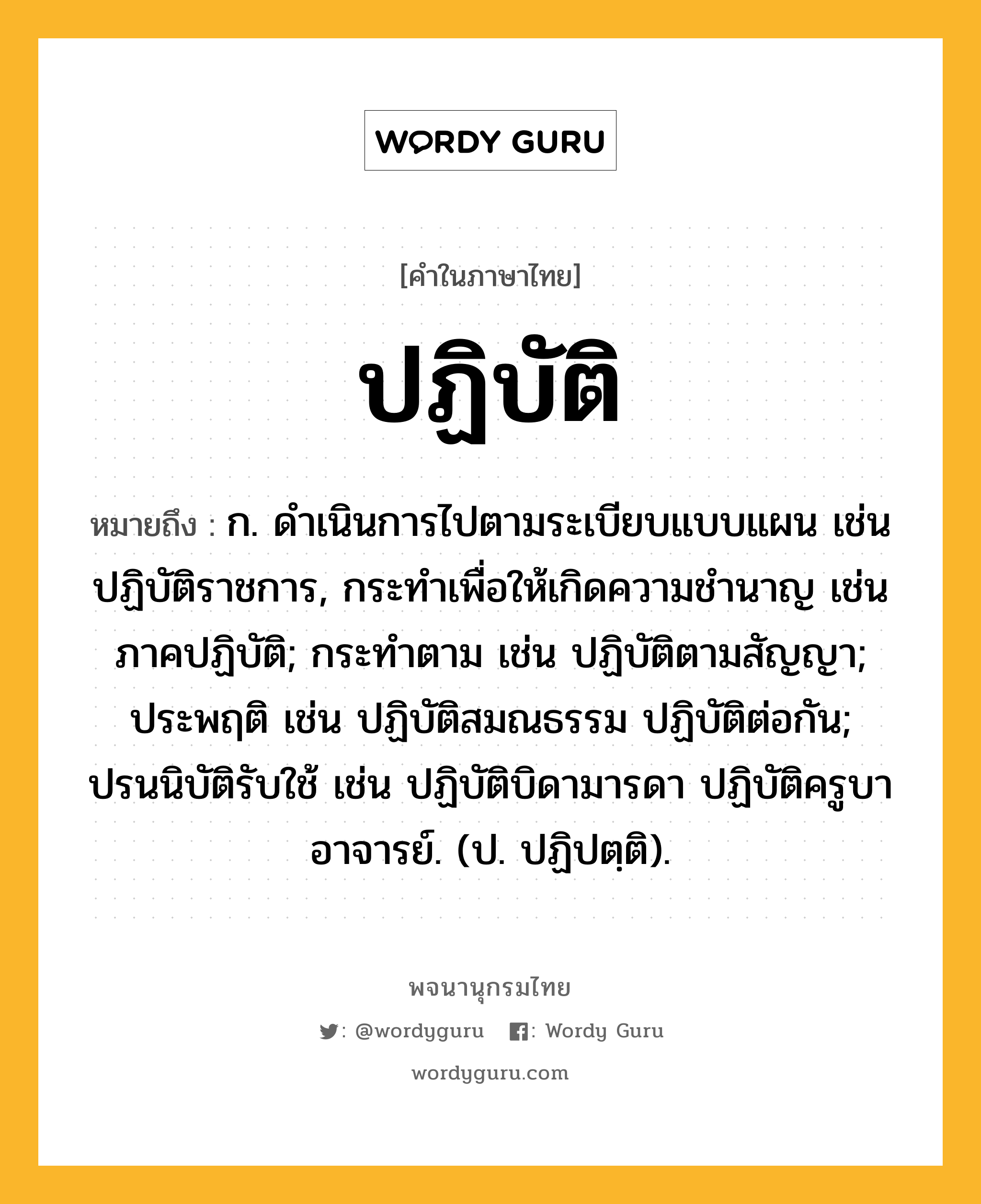 ปฏิบัติ หมายถึงอะไร?, คำในภาษาไทย ปฏิบัติ หมายถึง ก. ดําเนินการไปตามระเบียบแบบแผน เช่น ปฏิบัติราชการ, กระทําเพื่อให้เกิดความชํานาญ เช่น ภาคปฏิบัติ; กระทําตาม เช่น ปฏิบัติตามสัญญา; ประพฤติ เช่น ปฏิบัติสมณธรรม ปฏิบัติต่อกัน; ปรนนิบัติรับใช้ เช่น ปฏิบัติบิดามารดา ปฏิบัติครูบาอาจารย์. (ป. ปฏิปตฺติ).