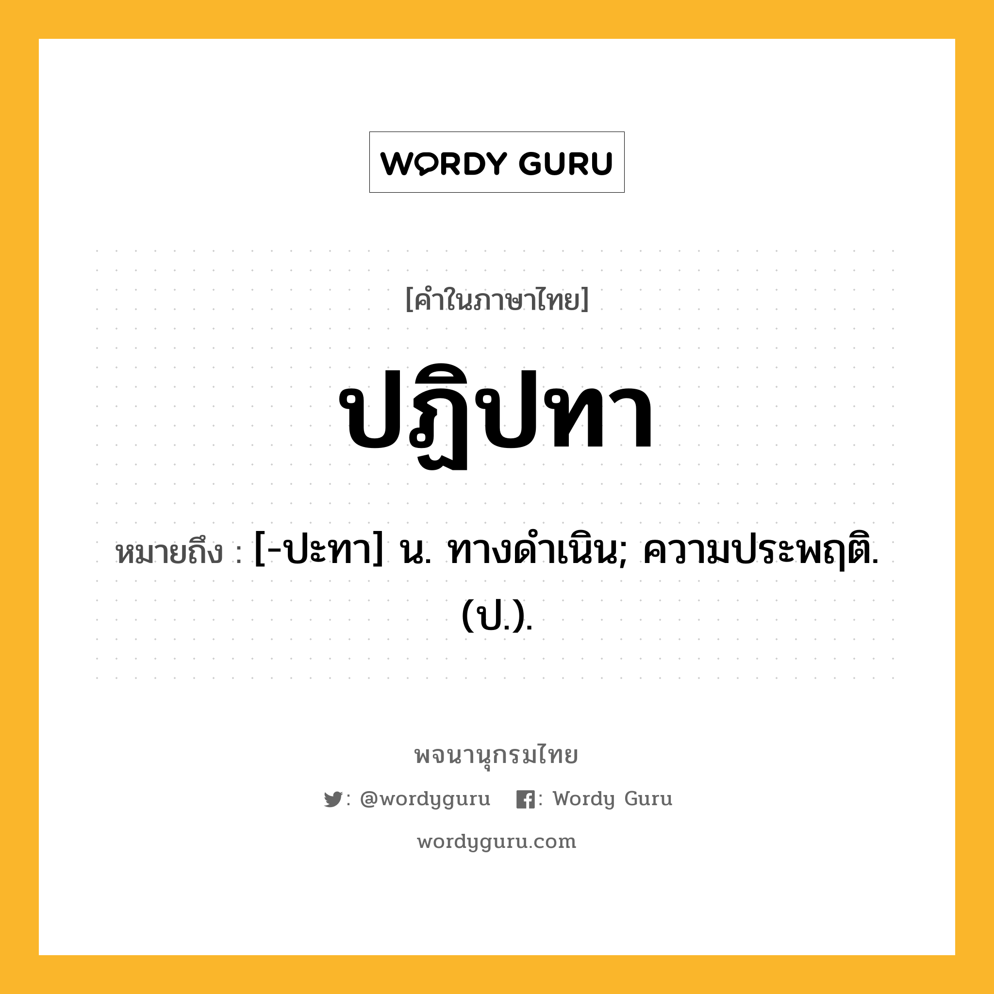 ปฏิปทา ความหมาย หมายถึงอะไร?, คำในภาษาไทย ปฏิปทา หมายถึง [-ปะทา] น. ทางดําเนิน; ความประพฤติ. (ป.).