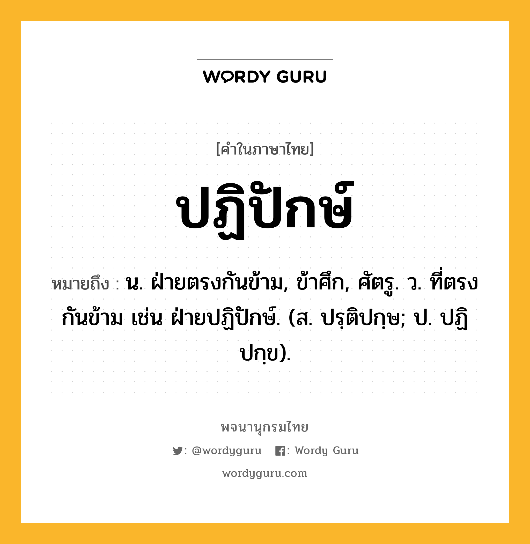 ปฏิปักษ์ ความหมาย หมายถึงอะไร?, คำในภาษาไทย ปฏิปักษ์ หมายถึง น. ฝ่ายตรงกันข้าม, ข้าศึก, ศัตรู. ว. ที่ตรงกันข้าม เช่น ฝ่ายปฏิปักษ์. (ส. ปรฺติปกฺษ; ป. ปฏิปกฺข).