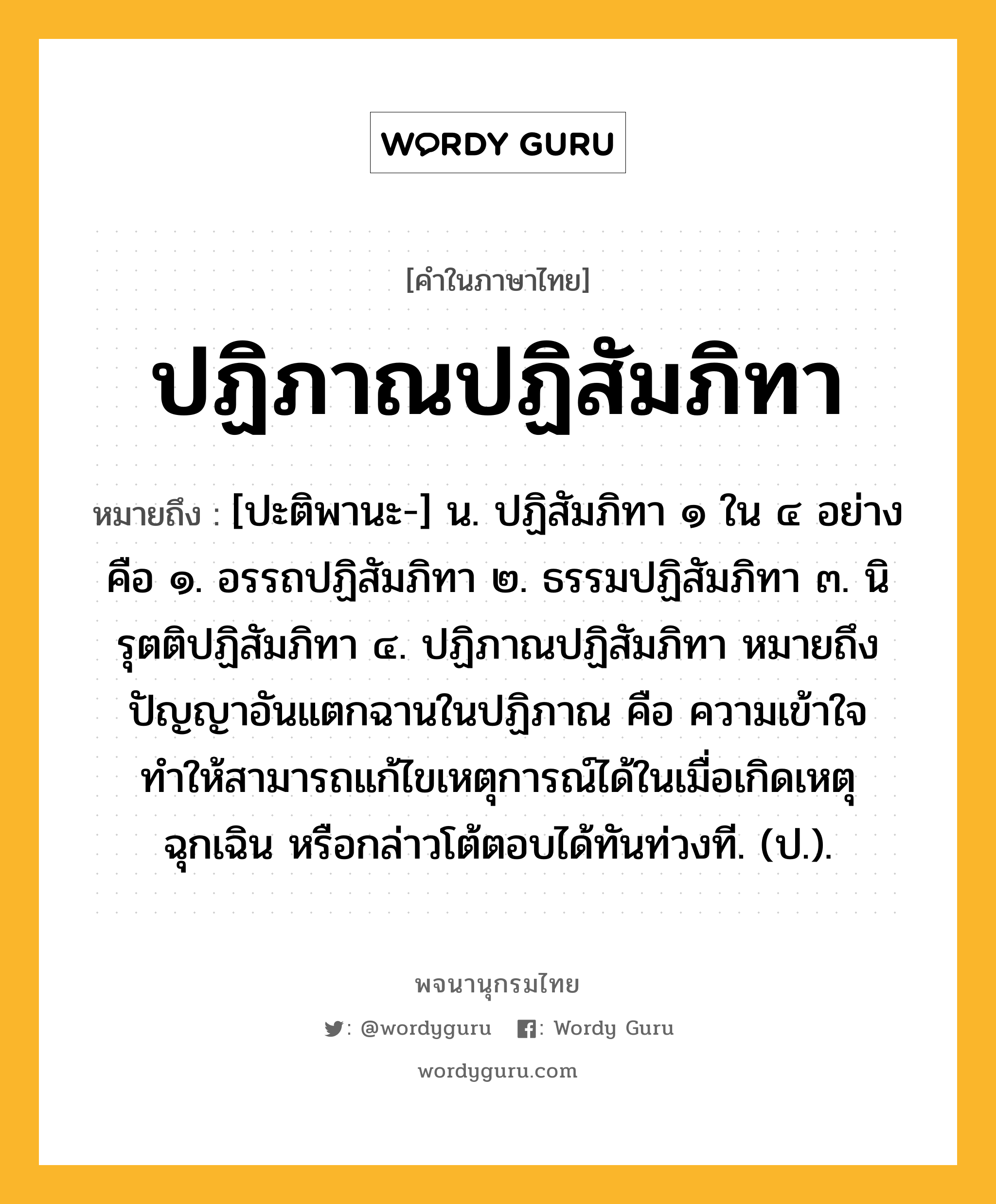 ปฏิภาณปฏิสัมภิทา หมายถึงอะไร?, คำในภาษาไทย ปฏิภาณปฏิสัมภิทา หมายถึง [ปะติพานะ-] น. ปฏิสัมภิทา ๑ ใน ๔ อย่าง คือ ๑. อรรถปฏิสัมภิทา ๒. ธรรมปฏิสัมภิทา ๓. นิรุตติปฏิสัมภิทา ๔. ปฏิภาณปฏิสัมภิทา หมายถึง ปัญญาอันแตกฉานในปฏิภาณ คือ ความเข้าใจทำให้สามารถแก้ไขเหตุการณ์ได้ในเมื่อเกิดเหตุฉุกเฉิน หรือกล่าวโต้ตอบได้ทันท่วงที. (ป.).