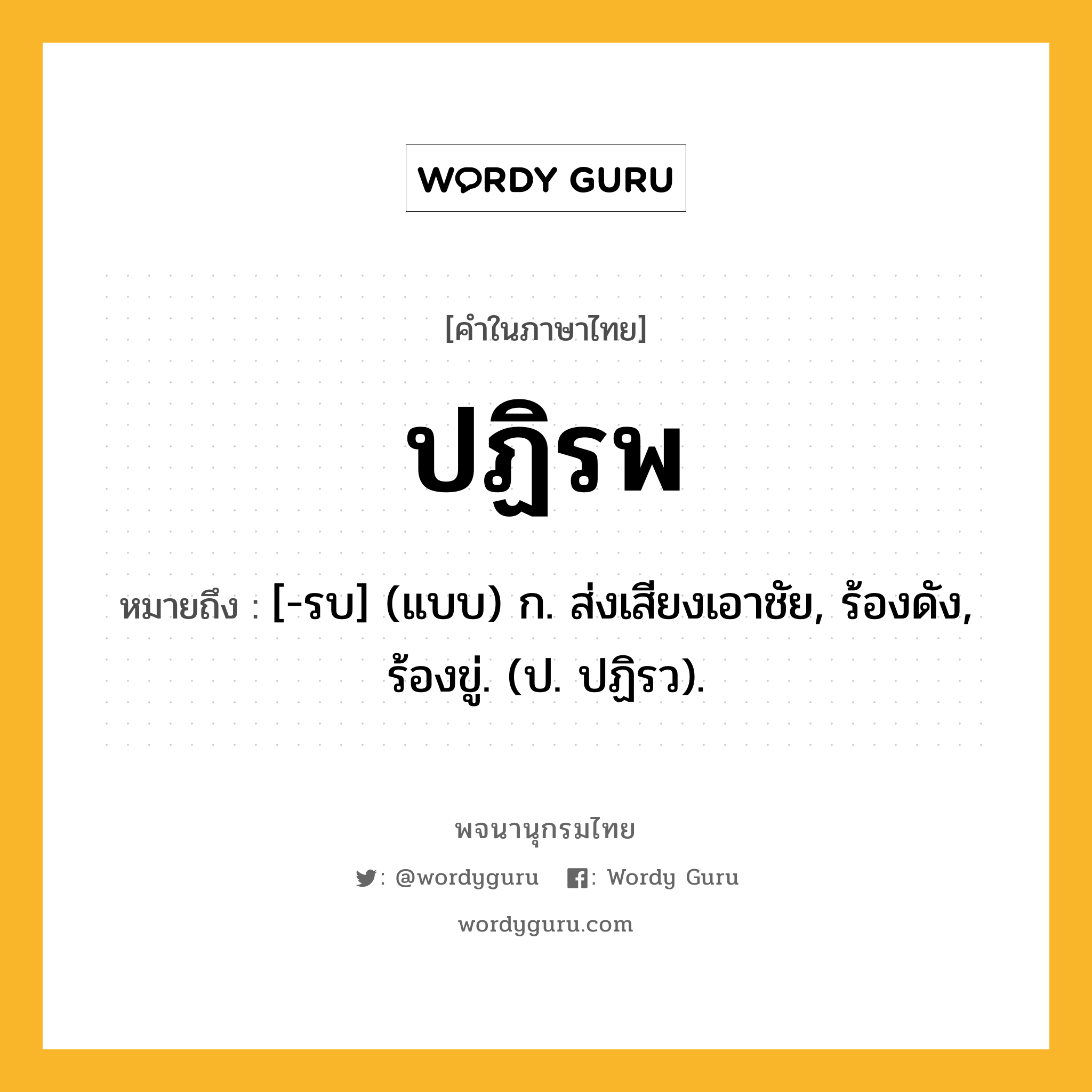 ปฏิรพ หมายถึงอะไร?, คำในภาษาไทย ปฏิรพ หมายถึง [-รบ] (แบบ) ก. ส่งเสียงเอาชัย, ร้องดัง, ร้องขู่. (ป. ปฏิรว).