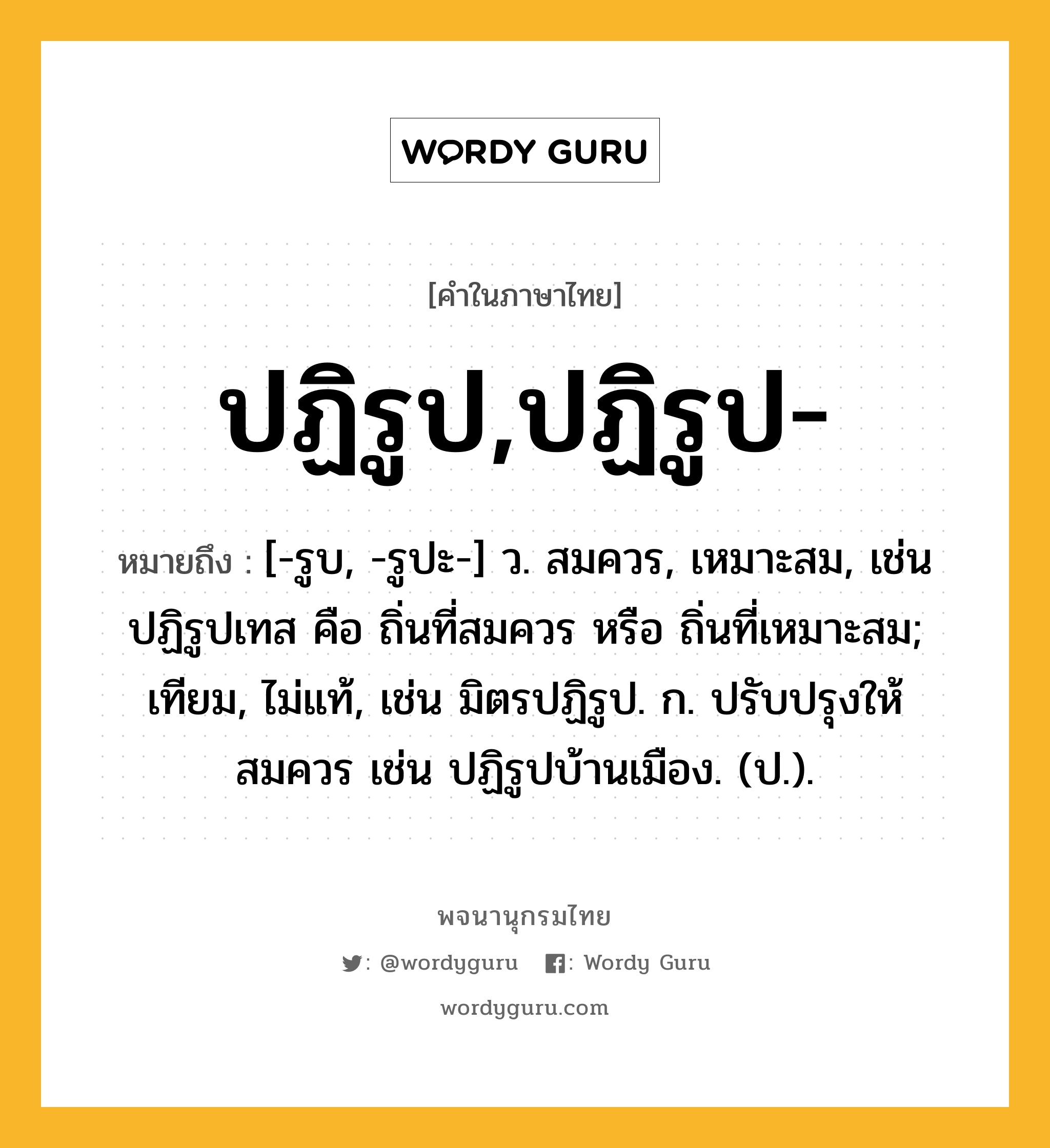 ปฏิรูป,ปฏิรูป- หมายถึงอะไร?, คำในภาษาไทย ปฏิรูป,ปฏิรูป- หมายถึง [-รูบ, -รูปะ-] ว. สมควร, เหมาะสม, เช่น ปฏิรูปเทส คือ ถิ่นที่สมควร หรือ ถิ่นที่เหมาะสม; เทียม, ไม่แท้, เช่น มิตรปฏิรูป. ก. ปรับปรุงให้สมควร เช่น ปฏิรูปบ้านเมือง. (ป.).