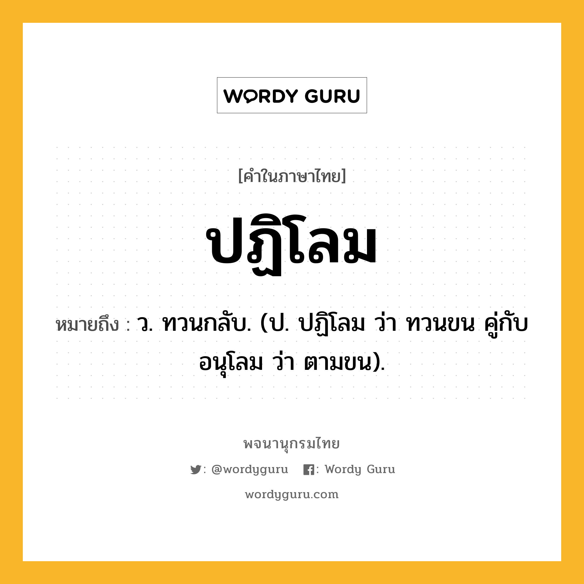 ปฏิโลม หมายถึงอะไร?, คำในภาษาไทย ปฏิโลม หมายถึง ว. ทวนกลับ. (ป. ปฏิโลม ว่า ทวนขน คู่กับ อนุโลม ว่า ตามขน).