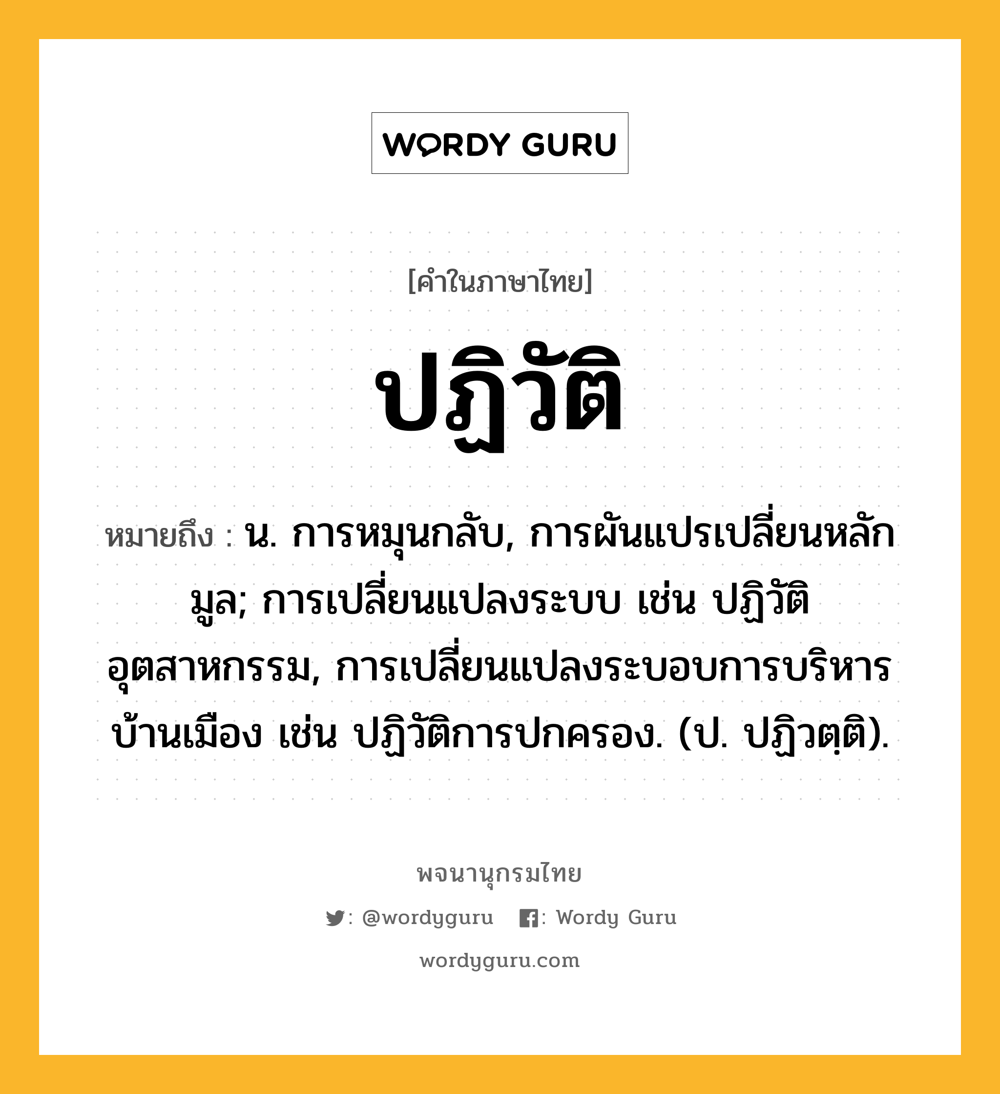 ปฏิวัติ หมายถึงอะไร?, คำในภาษาไทย ปฏิวัติ หมายถึง น. การหมุนกลับ, การผันแปรเปลี่ยนหลักมูล; การเปลี่ยนแปลงระบบ เช่น ปฏิวัติอุตสาหกรรม, การเปลี่ยนแปลงระบอบการบริหารบ้านเมือง เช่น ปฏิวัติการปกครอง. (ป. ปฏิวตฺติ).