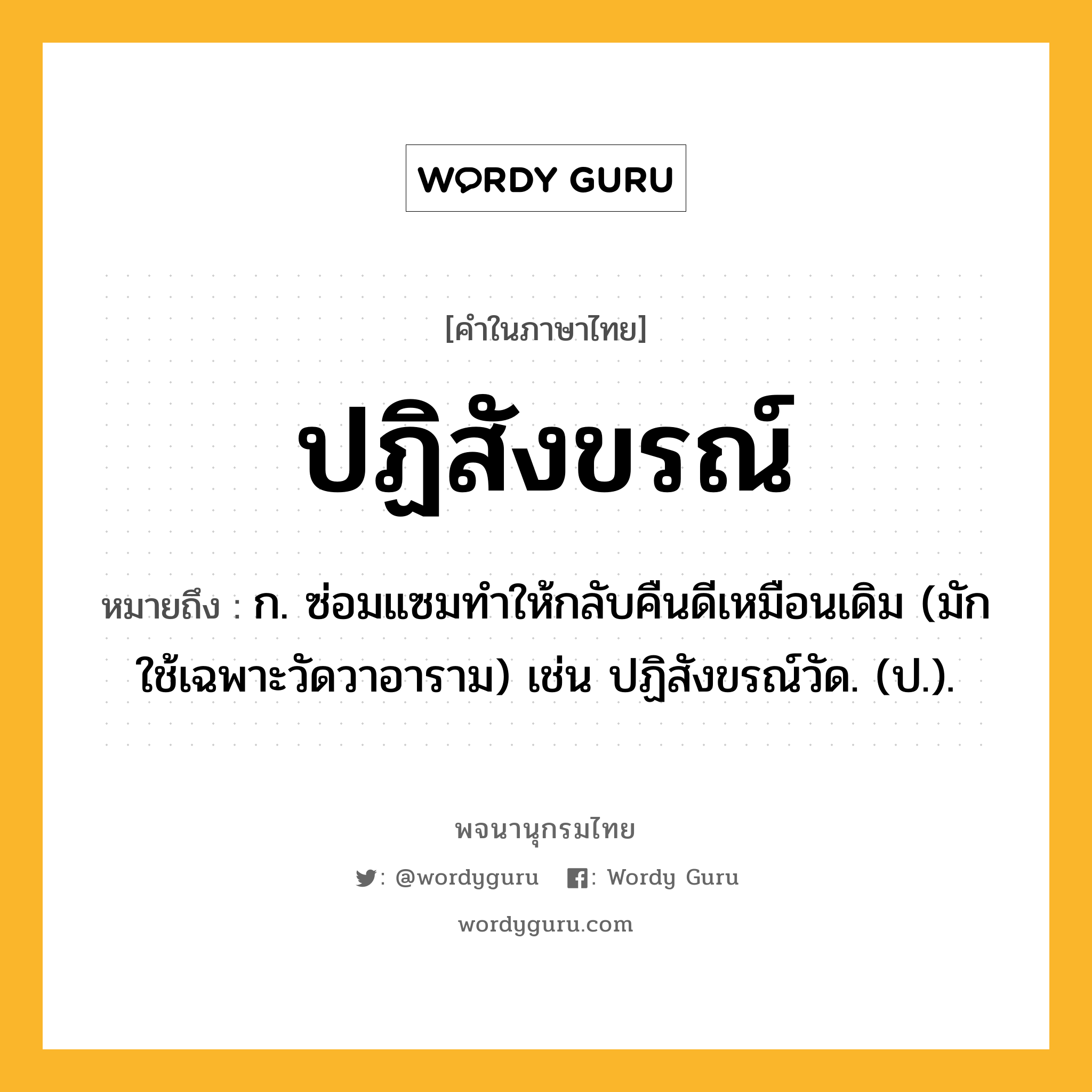 ปฏิสังขรณ์ หมายถึงอะไร?, คำในภาษาไทย ปฏิสังขรณ์ หมายถึง ก. ซ่อมแซมทําให้กลับคืนดีเหมือนเดิม (มักใช้เฉพาะวัดวาอาราม) เช่น ปฏิสังขรณ์วัด. (ป.).