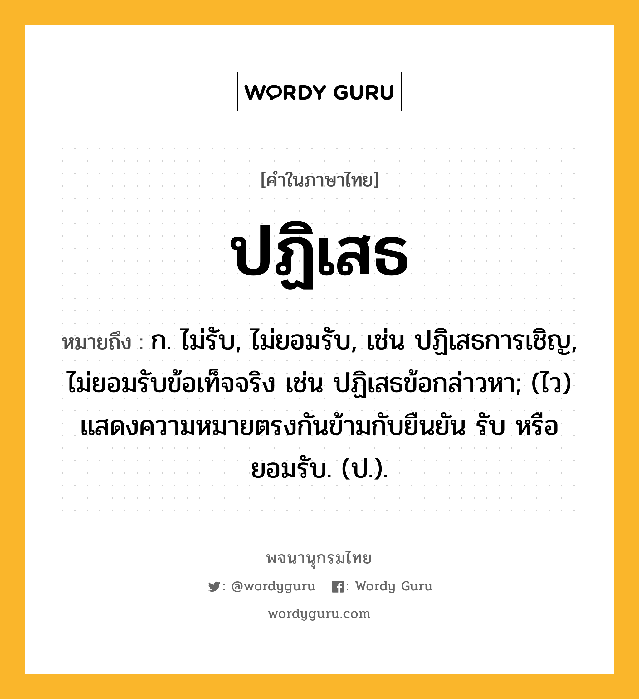 ปฏิเสธ หมายถึงอะไร?, คำในภาษาไทย ปฏิเสธ หมายถึง ก. ไม่รับ, ไม่ยอมรับ, เช่น ปฏิเสธการเชิญ, ไม่ยอมรับข้อเท็จจริง เช่น ปฏิเสธข้อกล่าวหา; (ไว) แสดงความหมายตรงกันข้ามกับยืนยัน รับ หรือ ยอมรับ. (ป.).