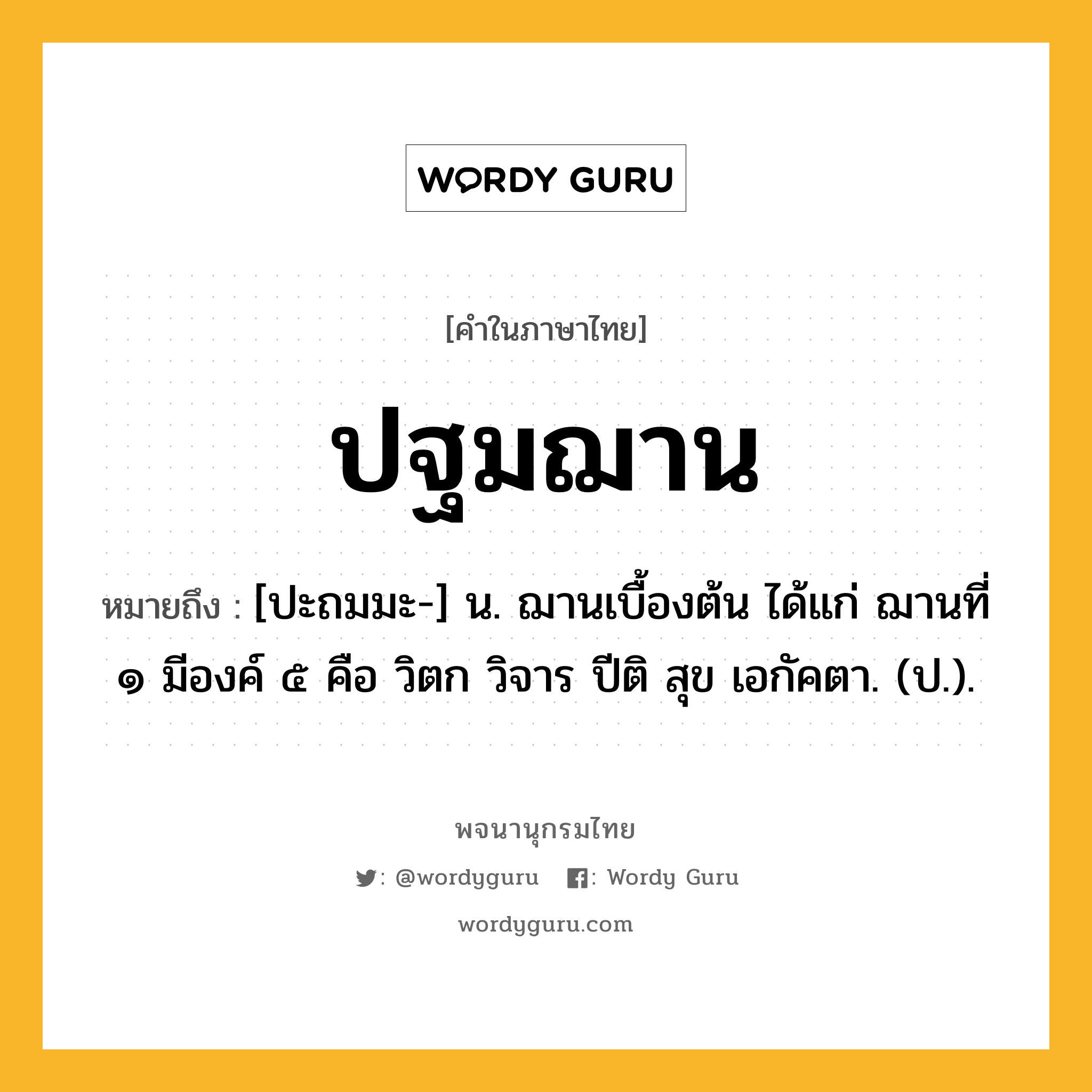 ปฐมฌาน ความหมาย หมายถึงอะไร?, คำในภาษาไทย ปฐมฌาน หมายถึง [ปะถมมะ-] น. ฌานเบื้องต้น ได้แก่ ฌานที่ ๑ มีองค์ ๕ คือ วิตก วิจาร ปีติ สุข เอกัคตา. (ป.).