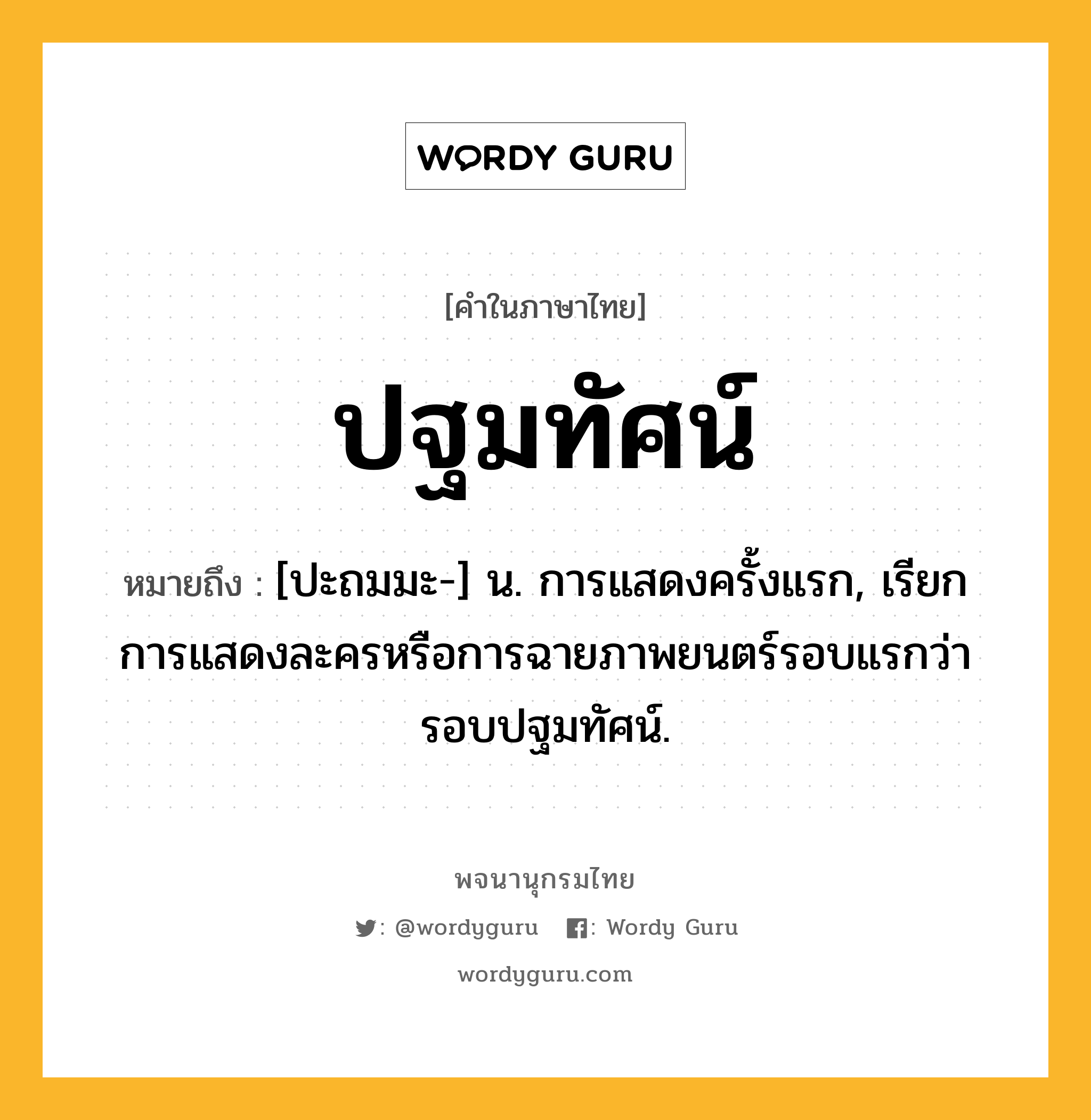 ปฐมทัศน์ หมายถึงอะไร?, คำในภาษาไทย ปฐมทัศน์ หมายถึง [ปะถมมะ-] น. การแสดงครั้งแรก, เรียกการแสดงละครหรือการฉายภาพยนตร์รอบแรกว่า รอบปฐมทัศน์.