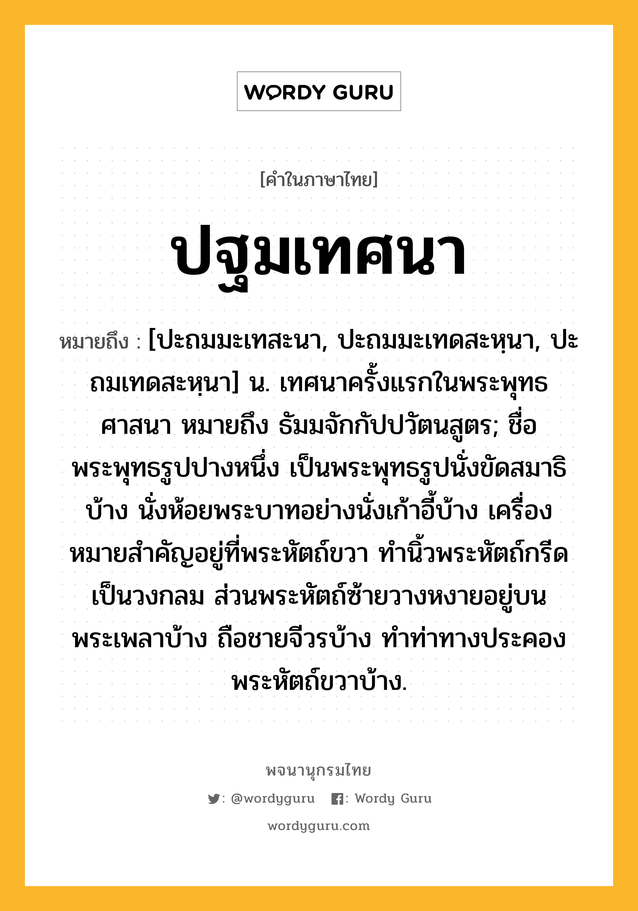 ปฐมเทศนา หมายถึงอะไร?, คำในภาษาไทย ปฐมเทศนา หมายถึง [ปะถมมะเทสะนา, ปะถมมะเทดสะหฺนา, ปะถมเทดสะหฺนา] น. เทศนาครั้งแรกในพระพุทธศาสนา หมายถึง ธัมมจักกัปปวัตนสูตร; ชื่อพระพุทธรูปปางหนึ่ง เป็นพระพุทธรูปนั่งขัดสมาธิบ้าง นั่งห้อยพระบาทอย่างนั่งเก้าอี้บ้าง เครื่องหมายสําคัญอยู่ที่พระหัตถ์ขวา ทํานิ้วพระหัตถ์กรีดเป็นวงกลม ส่วนพระหัตถ์ซ้ายวางหงายอยู่บนพระเพลาบ้าง ถือชายจีวรบ้าง ทําท่าทางประคองพระหัตถ์ขวาบ้าง.