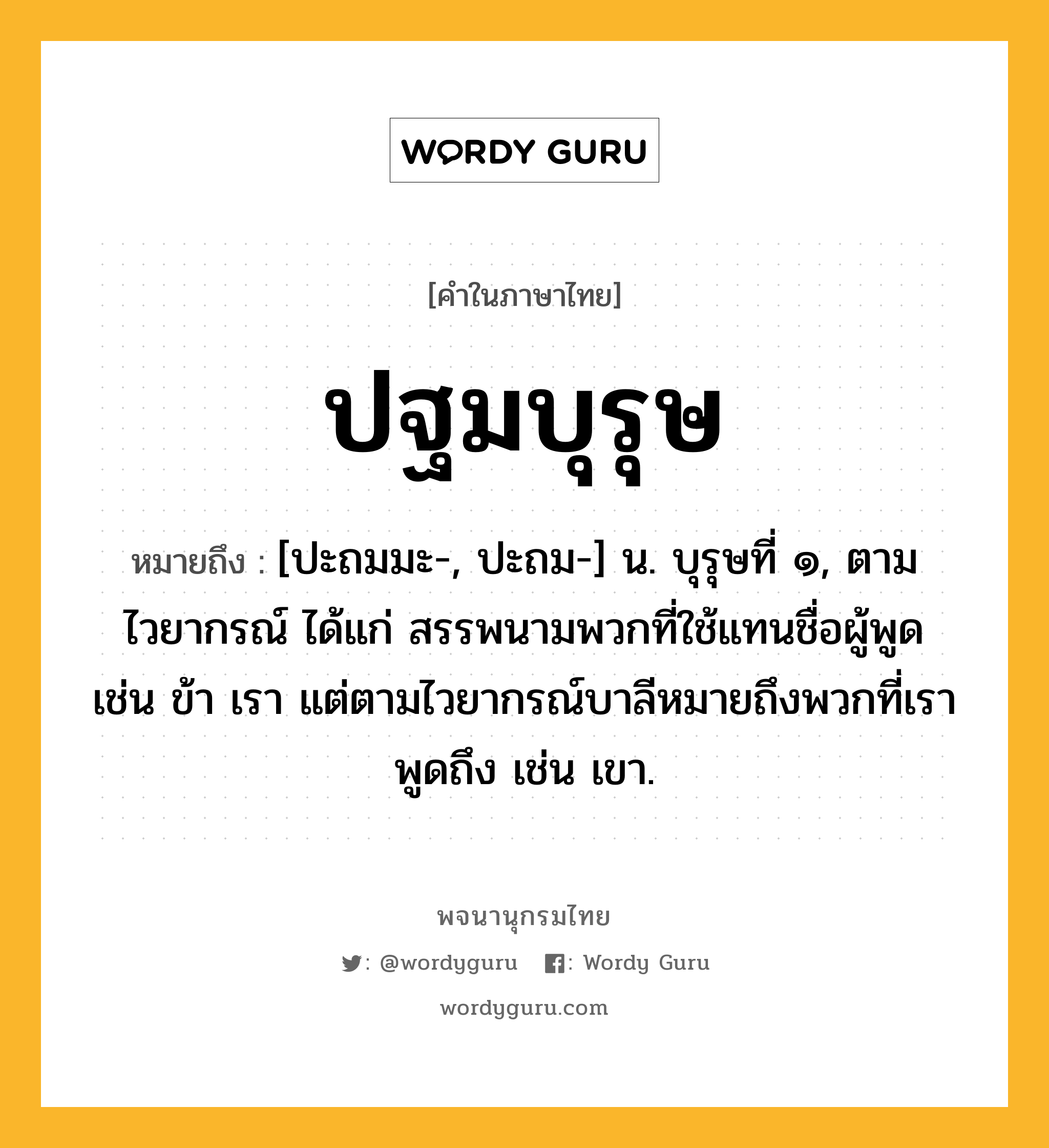 ปฐมบุรุษ หมายถึงอะไร?, คำในภาษาไทย ปฐมบุรุษ หมายถึง [ปะถมมะ-, ปะถม-] น. บุรุษที่ ๑, ตามไวยากรณ์ ได้แก่ สรรพนามพวกที่ใช้แทนชื่อผู้พูด เช่น ข้า เรา แต่ตามไวยากรณ์บาลีหมายถึงพวกที่เราพูดถึง เช่น เขา.