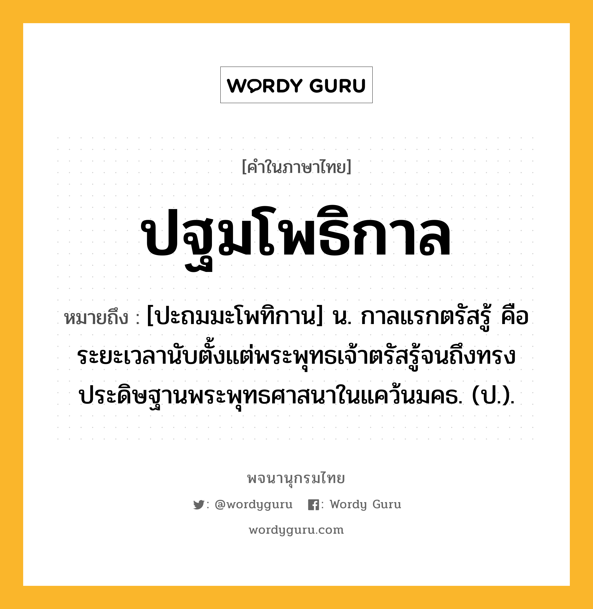 ปฐมโพธิกาล หมายถึงอะไร?, คำในภาษาไทย ปฐมโพธิกาล หมายถึง [ปะถมมะโพทิกาน] น. กาลแรกตรัสรู้ คือ ระยะเวลานับตั้งแต่พระพุทธเจ้าตรัสรู้จนถึงทรงประดิษฐานพระพุทธศาสนาในแคว้นมคธ. (ป.).