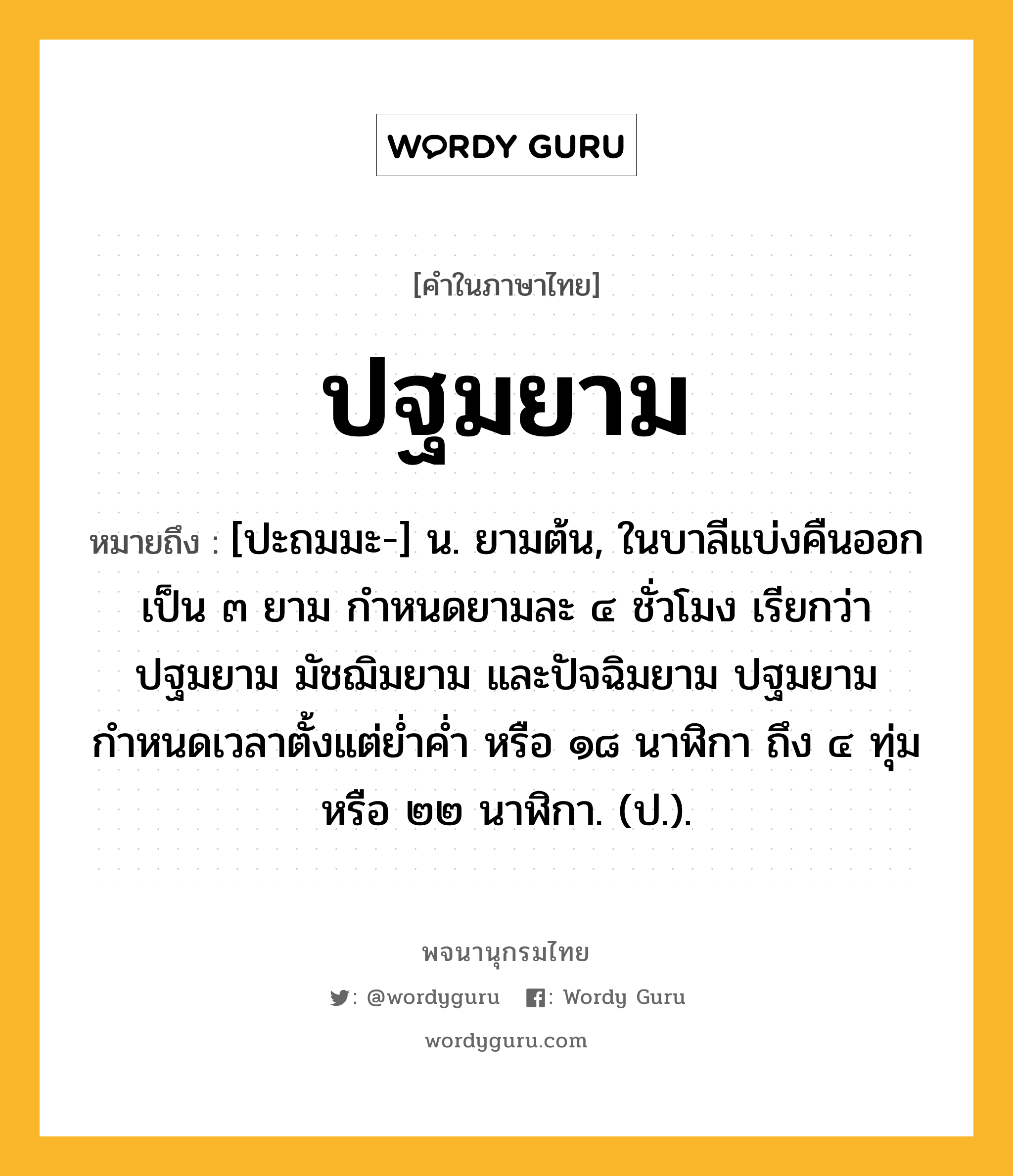 ปฐมยาม หมายถึงอะไร?, คำในภาษาไทย ปฐมยาม หมายถึง [ปะถมมะ-] น. ยามต้น, ในบาลีแบ่งคืนออกเป็น ๓ ยาม กำหนดยามละ ๔ ชั่วโมง เรียกว่า ปฐมยาม มัชฌิมยาม และปัจฉิมยาม ปฐมยามกำหนดเวลาตั้งแต่ย่ำค่ำ หรือ ๑๘ นาฬิกา ถึง ๔ ทุ่ม หรือ ๒๒ นาฬิกา. (ป.).