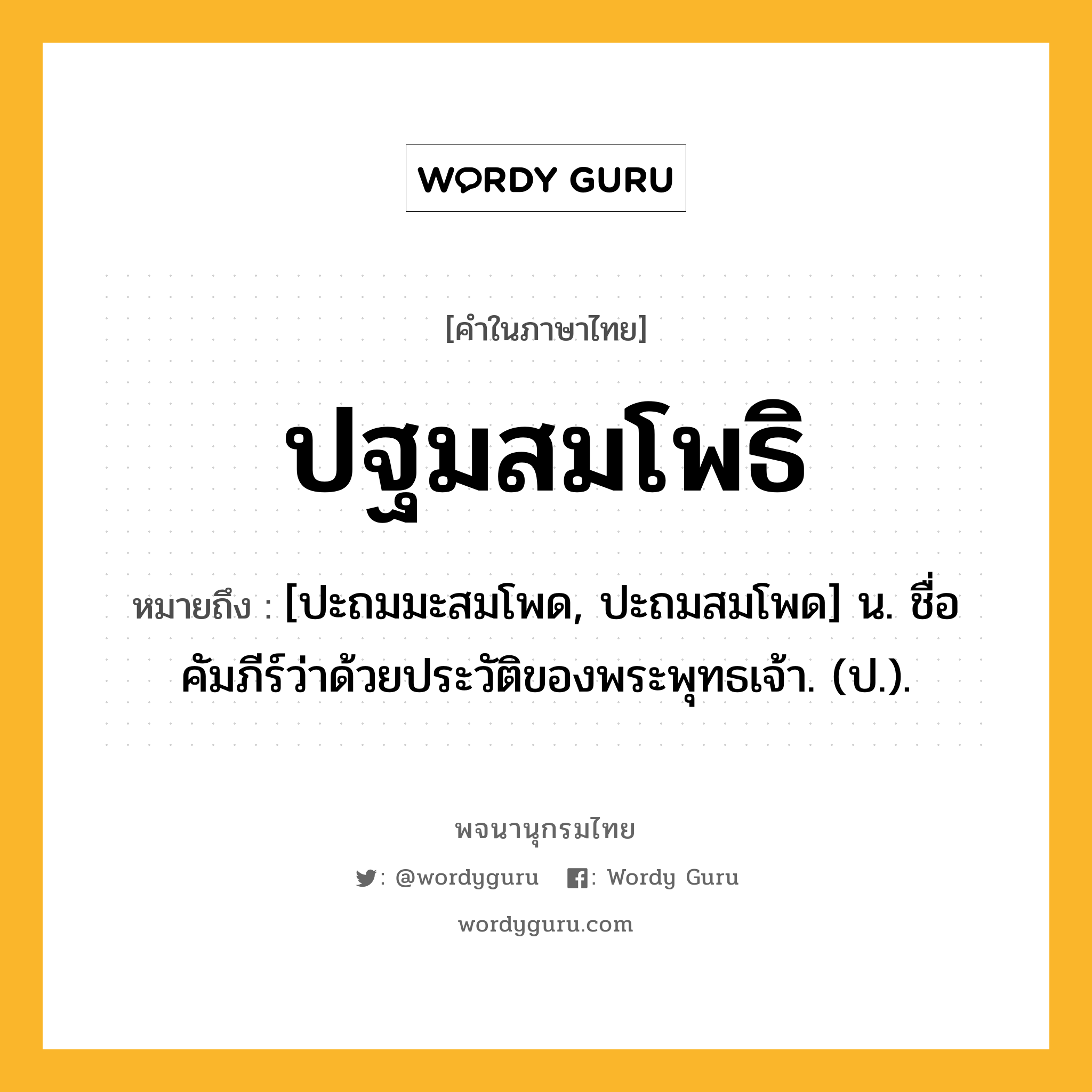 ปฐมสมโพธิ หมายถึงอะไร?, คำในภาษาไทย ปฐมสมโพธิ หมายถึง [ปะถมมะสมโพด, ปะถมสมโพด] น. ชื่อคัมภีร์ว่าด้วยประวัติของพระพุทธเจ้า. (ป.).