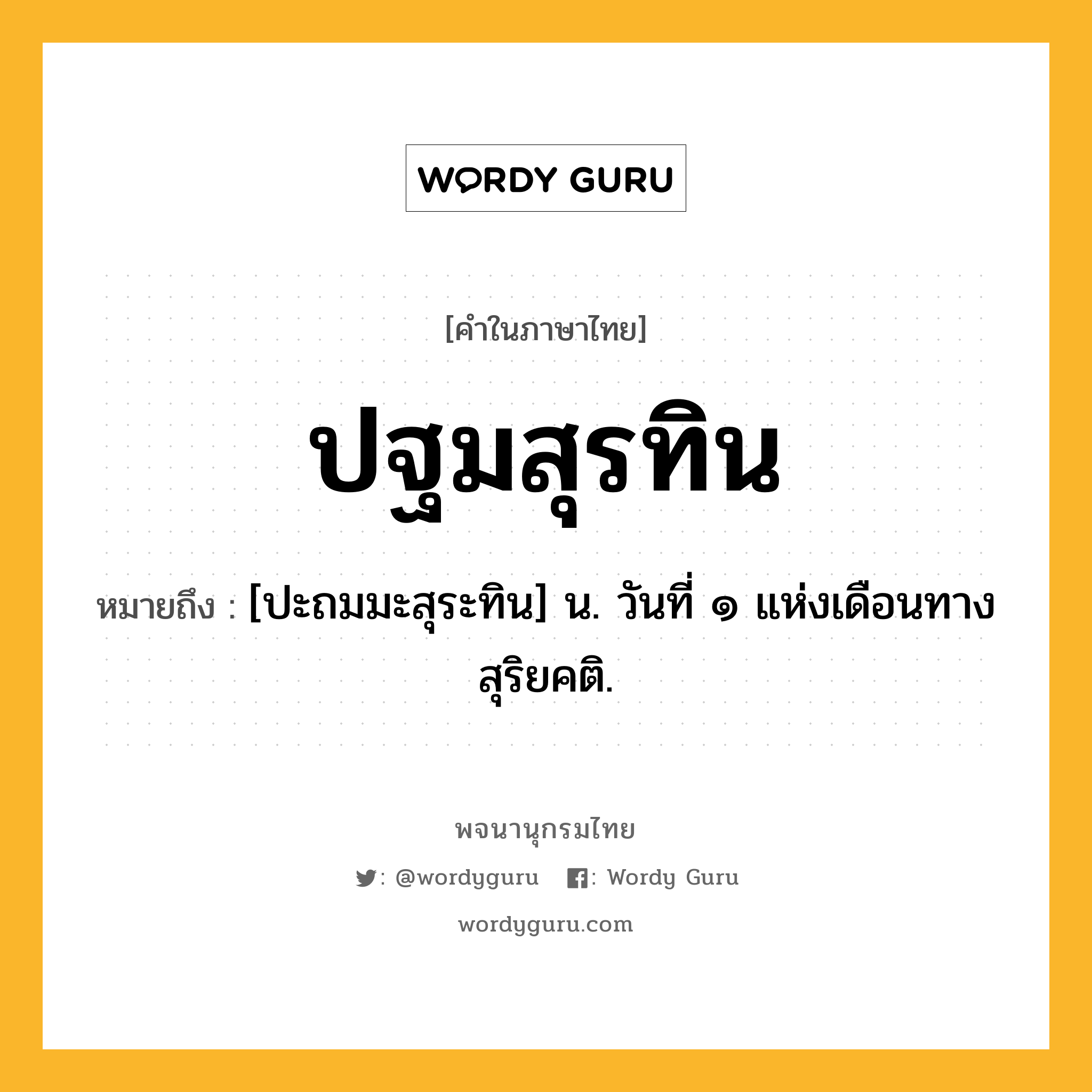 ปฐมสุรทิน หมายถึงอะไร?, คำในภาษาไทย ปฐมสุรทิน หมายถึง [ปะถมมะสุระทิน] น. วันที่ ๑ แห่งเดือนทางสุริยคติ.