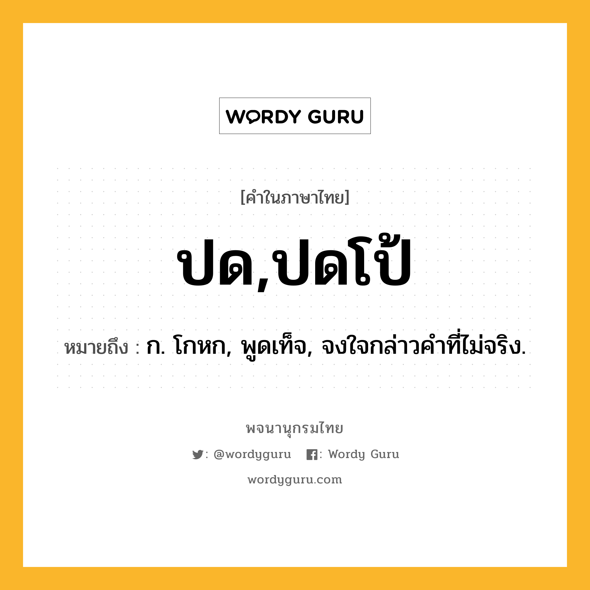 ปด,ปดโป้ หมายถึงอะไร?, คำในภาษาไทย ปด,ปดโป้ หมายถึง ก. โกหก, พูดเท็จ, จงใจกล่าวคําที่ไม่จริง.