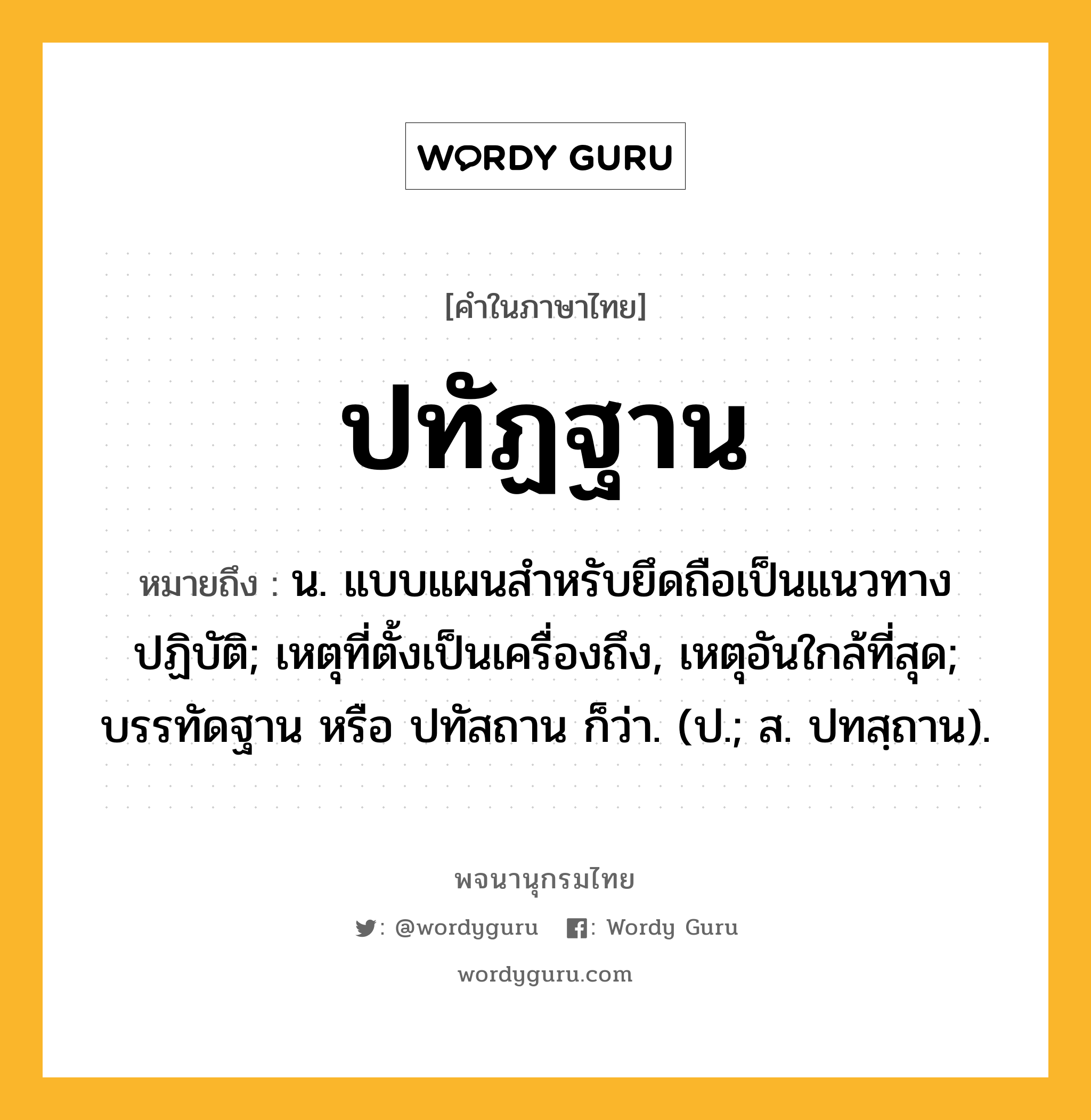 ปทัฏฐาน หมายถึงอะไร?, คำในภาษาไทย ปทัฏฐาน หมายถึง น. แบบแผนสําหรับยึดถือเป็นแนวทางปฏิบัติ; เหตุที่ตั้งเป็นเครื่องถึง, เหตุอันใกล้ที่สุด; บรรทัดฐาน หรือ ปทัสถาน ก็ว่า. (ป.; ส. ปทสฺถาน).